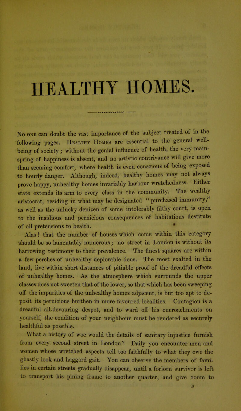 No ONE can doubt the vast importance of the subject treated of in the following pages. Healthy Homes are essential to the general well- being of society; without the genial influence of health, the very main- spring of happiness is absent, and no artistic contrivance will give more than seeming comfort, where health is even conscious of being exposed to hourly danger. Although, indeed, healthy homes may not always prove happy, unhealthy homes invariably harbour wretchedness. Either state extends its arm to every class in the community. The wealthy aristocrat, residing in what may be designated  purchased immunity,'' as well as the unlucky denizen of some intolerably filthy court, is open to the insidious and pernicious consequences of habitations destitute of all pretensions to health. • Alas! that the number of houses which come within this category should be so lamentably numerous; no street in London is without its harrowing testimony to their prevalence. The finest squares are within a few perches of unhealthy deplorable dens. The most exalted in the land, live within short distances of pitiable proof of the dreadful effects of unhealthy homes. As the atmosphere which surrounds the upper classes does not sweeten that of the lower, so that which has been sweeping off the impurities of the unhealthy homes adjacent, is but too apt to de- posit its pernicious burthen in more favoured localities. Contagion is a dreadful all-devouring despot, and to ward off his encroachments on yourself, the condition of your neighbour must be rendered as securely healthful as possible. What a history of woe would the details of sanitary injustice furnish from every second street in London ? Daily you encounter men and women whose wretched aspects tell too faithfully to what they owe the ghastly look and haggard gait. You can observe the members of fami- lies in certain streets gradually disappear, until a forlorn survivor is left to transport his pining frame to another quarter, and give room to B