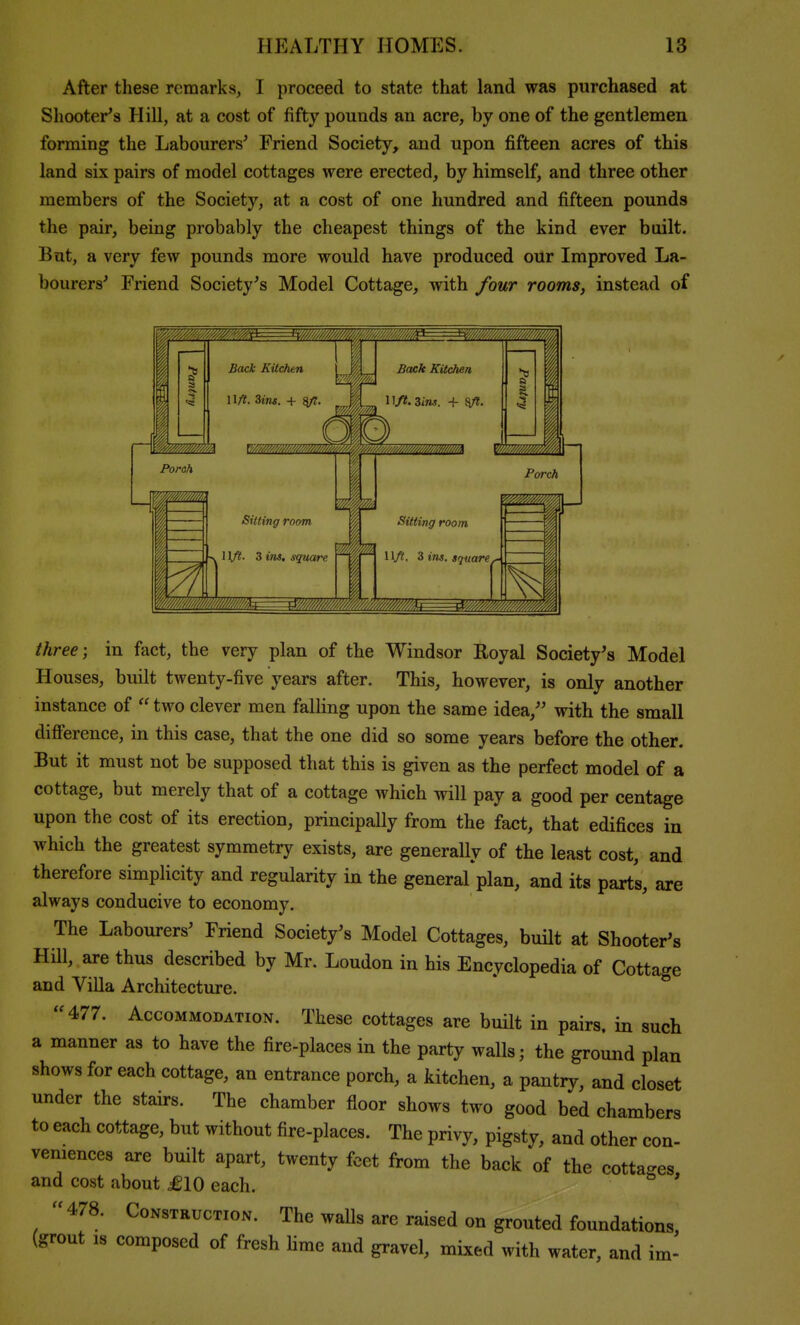 After these remarks, I proceed to state that land was purchased at Shooter's Hill, at a cost of fifty pounds an acre, by one of the gentlemen forming the Labourers' Friend Society, and upon fifteen acres of this land six pairs of model cottages were erected, by himself, and three other members of the Society, at a cost of one hundred and fifteen pounds the pair, being probably the cheapest things of the kind ever bailt. But, a very few pounds more would have produced our Improved La- bourers' Friend Society's Model Cottage, with four rooms, instead of three; in fact, the very plan of the Windsor Koyal Society's Model Houses, built twenty-five years after. This, however, is only another instance of two clever men falling upon the same idea, with the small difference, in this case, that the one did so some years before the other But it must not be supposed that this is given as the perfect model of a cottage, but merely that of a cottage which will pay a good per centage upon the cost of its erection, principally from the fact, that edifices in which the greatest symmetry exists, are generally of the least cost, and therefore simplicity and regularity in the general plan, and its part's, are always conducive to economy. The Labourers' Friend Society's Model Cottages, built at Shooter's Hill, are thus described by Mr. Loudon in his Encyclopedia of Cottage and Villa Architecture. 477. Accommodation. These cottages are bmlt in pairs, in such a manner as to have the fire-places in the party walls; the ground plan shows for each cottage, an entrance porch, a kitchen, a pantry, and closet under the stairs. The chamber floor shows two good bed chambers to each cottage, but without fire-places. The privy, pigsty, and other con- veniences are built apart, twenty feet from the back of the cottac^es and cost about £10 each. ^ ' 478. Construction. The walls are raised on grouted foundations, (grout IS composed of fresh lime and gravel, mixed with water, and im-