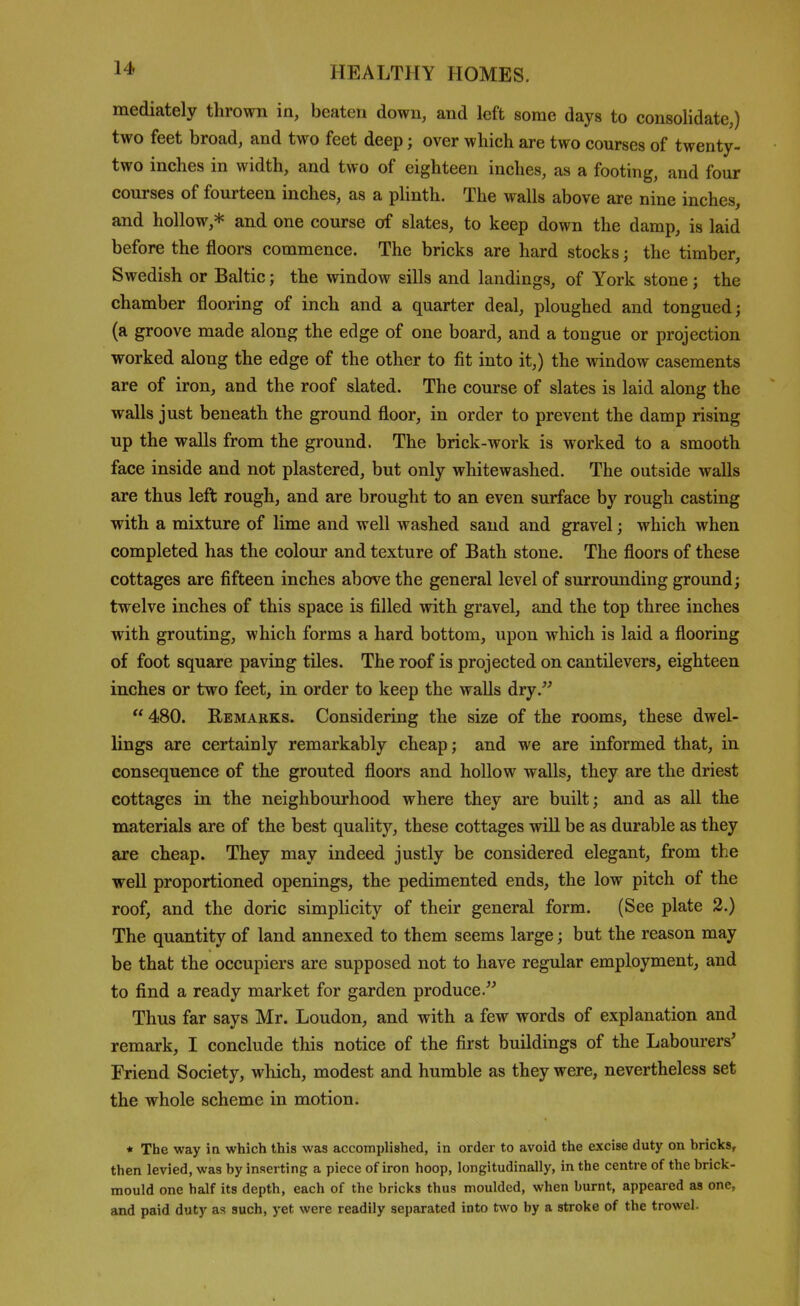 mediately thrown in, beaten down, and left some days to consolidate,) two feet broad, and two feet deep; over which are two courses of twenty- two inches in width, and two of eighteen inches, as a footing, and four courses of fourteen inches, as a plinth. The walls above are nine inches, and hollow,* and one course of slates, to keep down the damp, is laid before the floors commence. The bricks are hard stocks; the timber, Swedish or Baltic; the window sills and landings, of York stone; the chamber flooring of inch and a quarter deal, ploughed and tongued; (a groove made along the edge of one board, and a tongue or projection worked along the edge of the other to fit into it,) the window casements are of iron, and the roof slated. The course of slates is laid along the walls just beneath the ground floor, in order to prevent the damp rising up the walls from the ground. The brick-work is worked to a smooth face inside and not plastered, but only whitewashed. The outside walls are thus left rough, and are brought to an even surface by rough casting with a mixture of lime and well washed sand and gravel; which when completed has the colour and texture of Bath stone. The floors of these cottages are fifteen inches above the general level of surrounding ground; twelve inches of this space is filled with gravel, and the top three inches with grouting, which forms a hard bottom, upon which is laid a flooring of foot square paving tiles. The roof is projected on cantilevers, eighteen inches or two feet, in order to keep the walls dry.'^ 480. Remarks. Considering the size of the rooms, these dwel- lings are certainly remarkably cheap; and we are informed that, in consequence of the grouted floors and hollow walls, they are the driest cottages in the neighbourhood where they are built; and as all the materials are of the best quality, these cottages will be as durable as they are cheap. They may indeed justly be considered elegant, from the well proportioned openings, the pedimented ends, the low pitch of the roof, and the doric simplicity of their general form. (See plate 2.) The quantity of land annexed to them seems large; but the reason may be that the occupiers are supposed not to have regular employment, and to find a ready market for garden produce. Thus far says Mr. Loudon, and with a few words of explanation and remark, I conclude this notice of the first buildings of the Labourers' Friend Society, which, modest and humble as they were, nevertheless set the whole scheme in motion. * The way in which this was accomplished, in order to avoid the excise duty on hricks, then levied, was by inserting a piece of iron hoop, longitudinally, in the centre of the brick- mould one half its depth, each of the bricks thus moulded, when burnt, appeared as one, and paid duty as such, yet were readily separated into two by a stroke of the trowel.