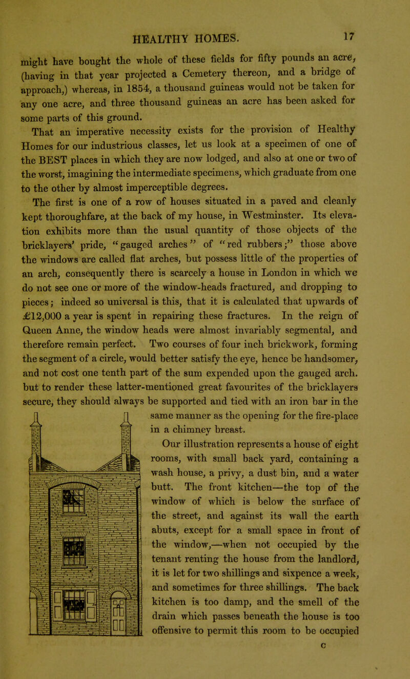 might have bought the whole of these fields for fifty pounds an acre, (having in that year projected a Cemetery thereon, and a bridge of approach,) whereas, in 1854, a thousand guineas would not be taken for any one acre, and three thousand guineas an acre has been asked for some parts of this ground. That an imperative necessity exists for the provision of Healthy Homes for our industrious classes, let us look at a specimen of one of the BEST places in which they are now lodged, and also at one or two of the worst, imagining the intermediate specimens, which graduate from one to the other by almost imperceptible degrees. The first is one of a row of houses situated in a paved and cleanly kept thoroughfare, at the back of my house, in Westminster. Its eleva- tion exhibits more than the usual quantity of those objects of the bricklayers' pride, gauged arches'' of red rubbers; those above the windows are called flat arches, but possess little of the properties of an arch, consequently there is scarcely a house in London in which we do not see one or more of the window-heads fractured, and dropping to pieces; indeed so universal is this, that it is calculated that upwards of ^12,000 a year is spent in repairing these fractures. In the reign of Queen Anne, the window heads were almost invariably segmental, and therefore remain perfect. Two courses of four inch brickwork, forming the segment of a circle, would better satisfy the eye, hence be handsomer, and not cost one tenth part of the sum expended upon the gauged arch, but to render these latter-mentioned great favourites of the bricklayers secure, they should always be supported and tied with an iron bar in the same manner as the opening for the fire-place in a chimney breast. Our illustration represents a house of eight rooms, with small back yard, containing a wash house, a privy, a dust bin, and a water butt. The front kitchen—the top of the window of which is below the surface of the street, and against its wall the earth abuts, except for a small space in front of the window,—when not occupied by the tenant renting the house from the landlord, it is let for two shillings and sixpence a week, and sometimes for three shillings. The back kitchen is too damp, and the smell of the drain which passes beneath the house is too ofi^ensive to permit this room to be occupied c