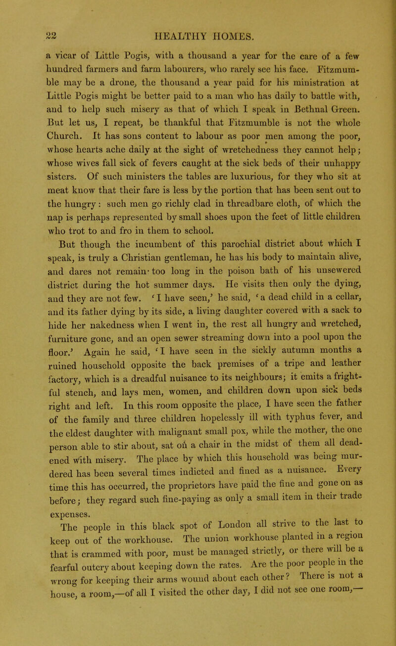 a vicar of Little Pogis, with a thousand a year for the care of a few- hundred farmers and farm labourers_, who rarely see his face. Fitzraum- ble may be a dronC;, the thousand a year paid for his ministration at Little Pogis might be better paid to a man who has daily to battle with, and to help such misery as that of which I speak in Bethnal Green. But let us, I repeat, be thankful that Fitzmumble is not the whole Church. It has sons content to labour as poor men among the poor, whose hearts ache daily at the sight of wretchedness they cannot help; whose wives fall sick of fevers caught at the sick beds of their unhappy sisters. Of such ministers the tables are luxurious, for they who sit at meat know that their fare is less by the portion that has been sent out to the hungry : such men go richly clad in threadbare cloth, of which the nap is perhaps represented by small shoes upon the feet of little children who trot to and fro in them to school. But though the incumbent of this parochial district about which I speak, is truly a Christian gentleman, he has his body to maintain alive, and dares not remain- too long in the poison bath of his unsewered district during the hot summer days. He visits then only the dying, and they are not few. ' I have seen,' he said, ' a dead child in a cellar, and its father dying by its side, a living daughter covered with a sack to hide her nakedness when I went in, the rest all hungry and wretched, furniture gone, and an open sewer streaming doAvn into a pool upon the floor.' Again he said, '1 have seen in the sickly autumn months a ruined household opposite the back premises of a tripe and leather factory, which is a dreadful nuisance to its neighbours; it emits a fright- ful stench, and lays men, women, and children down upon sick beds right and left. In this room opposite the place, I have seen the father of the family and three children hopelessly ill with typhus fever, and the eldest daughter with malignant small pox, while the mother, the one person able to stir about, sat oi a chair in the midst of them all dead- ened with misery. The place by which this household was being mur- dered has been several times indicted and fined as a nuisance. Every time this has occurred, the proprietors have paid the fine and gone on as before; they regard such fine-paying as only a smaU item in their trade expenses. The people in this black spot of London all strive to the last to keep out of the workhouse. The uuion workhouse planted in a region that is crammed with poor, must be managed strictly, or there will be a fearful outcry about keeping down the rates. Are the poor people in the wrong for keeping their arms wound about each other? There is not a house, a room,-of all I visited the other day, I did not see one room,-