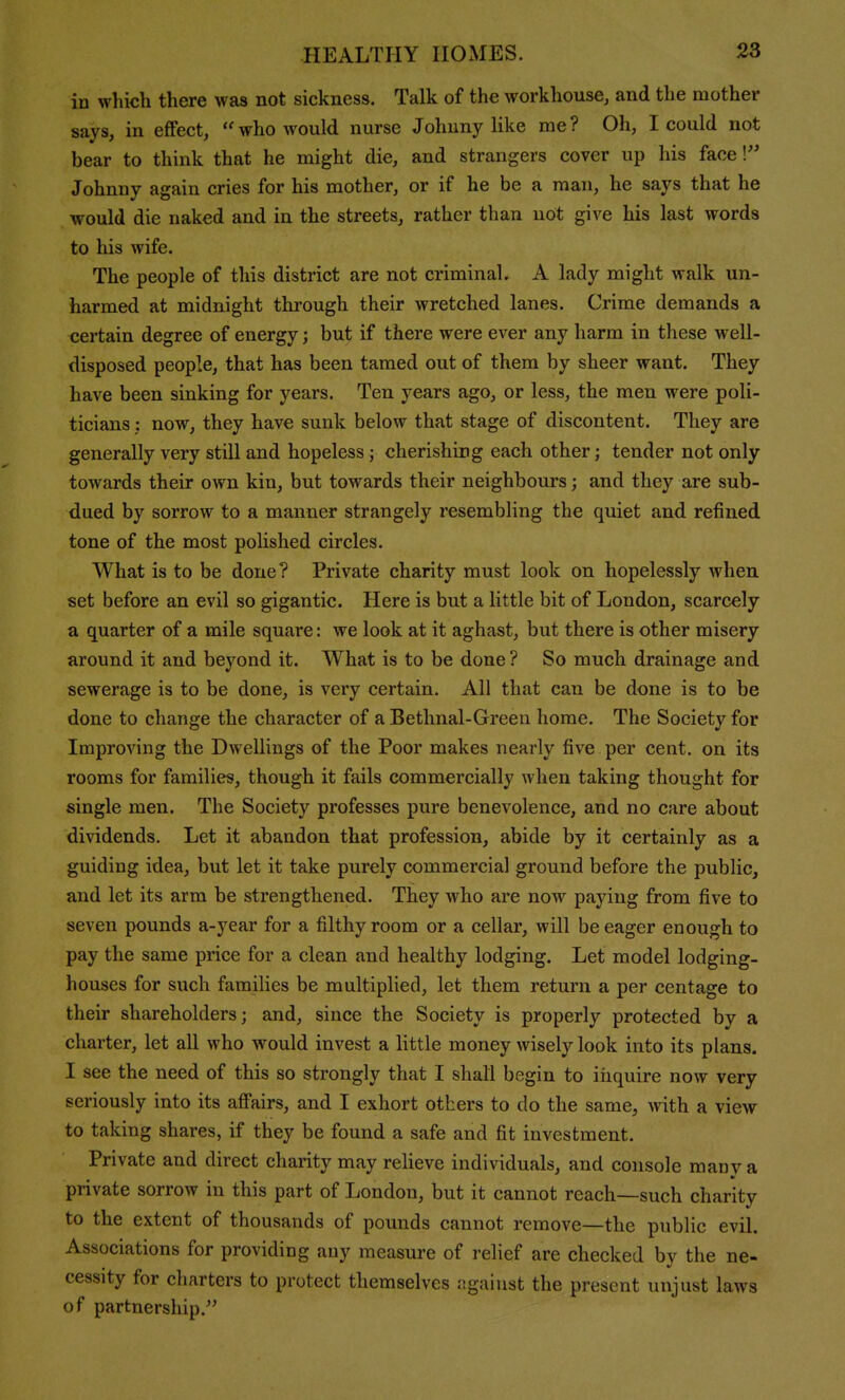 in which there was not sickness. Talk of the workhouse, and the mother says, in effect, ''who would nurse Johnny like me? Oh, I could not bear to think that he might die, and strangers cover up his face V Johnny again cries for his mother, or if he be a man, he says that he would die naked and in the streets, rather than not give his last words to his wife. The people of this district are not criminal. A lady might walk un- harmed at midnight through their wretched lanes. Crime demands a certain degree of energy; but if there were ever any harm in these well- disposed people, that has been tamed out of them by sheer want. They have been sinking for years. Ten years ago, or less, the men were poli- ticians ; now, they have sunk below that stage of discontent. They are generally very still and hopeless ; cherishing each other; tender not only towards their own kin, but towards their neighbours; and they are sub- dued by sorrow to a manner strangely resembling the quiet and refined tone of the most polished circles. What is to be done? Private charity must look on hopelessly when set before an evil so gigantic. Here is but a little bit of London, scarcely a quarter of a mile square: we look at it aghast, but there is other misery around it and beyond it. What is to be done ? So much drainage and sewerage is to be done, is very certain. All that can be done is to be done to change the character of a Bethnal-Green home. The Society for Improving the Dwellings of the Poor makes nearly five per cent, on its rooms for families, though it fails commercially when taking thought for single men. The Society professes pure benevolence, and no care about dividends. Let it abandon that profession, abide by it certainly as a guiding idea, but let it take purely commercial ground before the public, and let its arm be strengthened. They who are now paying from five to seven pounds a-year for a filthy room or a cellar, will be eager enough to pay the same price for a clean and healthy lodging. Let model lodging- houses for such families be multiplied, let them return a per centage to their shareholders; and, since the Society is properly protected by a charter, let all who would invest a little money wisely look into its plans. I see the need of this so strongly that I shall begin to iiiquire now very seriously into its afi'airs, and I exhort others to do the same, with a view to taking shares, if they be found a safe and fit investment. Private and direct charity may relieve individuals, and console many a private sorrow in this part of London, but it cannot reach—such charity to the extent of thousands of pounds cannot remove—the public evil. Associations for providing any measure of relief are checked by the ne- cessity for charters to protect themselves ngaivist the present unjust laws of partnership.^'