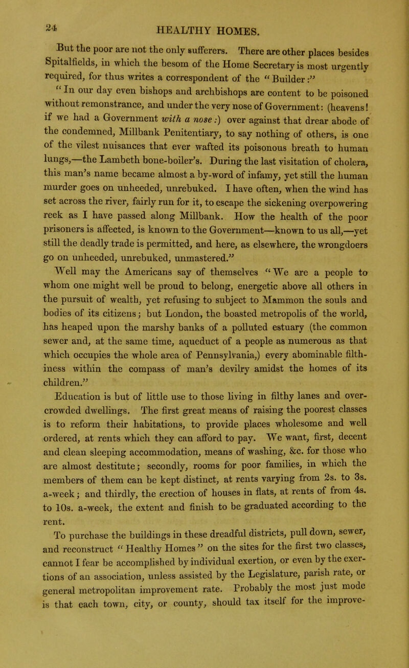 But the poor are not the only sufferers. There are other places besides Spitalfields, in which the besom of the Home Secretary is most urgently required, for thus writes a correspondent of the  Builder  In our day even bishops and archbishops are content to be poisoned without remonstrance, and under the very nose of Government: (heavens! if we had a Government with a nose:) over against that drear abode of the condemned, Millbank Penitentiary, to say nothing of others, is one of the vilest nuisances that ever wafted its poisonous breath to human lungs,—the Lambeth bone-boiler's. During the last visitation of cholera, this man's name became almost a by-word of infamy, yet still the human murder goes on unheeded, unrebuked. I have often, when the wind has set across the river, fairly run for it, to escape the sickening overpowering reek as I have passed along Millbank. How the health of the poor prisoners is afifected, is known to the Government—known to us all,—yet still the deadly trade is permitted, and here, as elsewhere, the wrongdoers go on unheeded, unrebuked, unmastered. Well may the Americans say of themselves We are a people to whom one might well be proud to belong, energetic above all others in the pursuit of wealth, yet refusing to subject to Mammon the souls and bodies of its citizens; but London, the boasted metropolis of the world, has heaped upon the marshy banks of a polluted estuary (the common sewer and, at the same time, aqueduct of a people as numerous as that which occupies the whole area of Pennsylvania,) every abominable filth- iness within the compass of man's devilry amidst the homes of its children. Education is but of little use to those living in filthy lanes and over- crowded dwellings. The first great means of raising the poorest classes is to reform their habitations, to provide places wholesome and well ordered, at rents which they can afford to pay. We want, fii'st, decent and clean sleeping accommodation, means of washing, &c. for those who are almost destitute; secondly, rooms for poor families, in which the members of them can be kept distinct, at rents varying from 2s. to 3s. a-week; and thirdly, the erection of houses in flats, at rents of from 4s. to 10s. a-week, the extent and finish to be graduated according to the rent. To purchase the buildings in these dreadful districts, puU down, sewer, and reconstruct Healthy Homes on the sites for the first two classes, cannot I fear be accomplished by individual exertion, or even by the exer- tions of ati association, unless assisted by the Legislature, parish rate, or general metropolitan improvement rate. Probably the most just mode is that each town, city, or county, should tax itself for the improve-