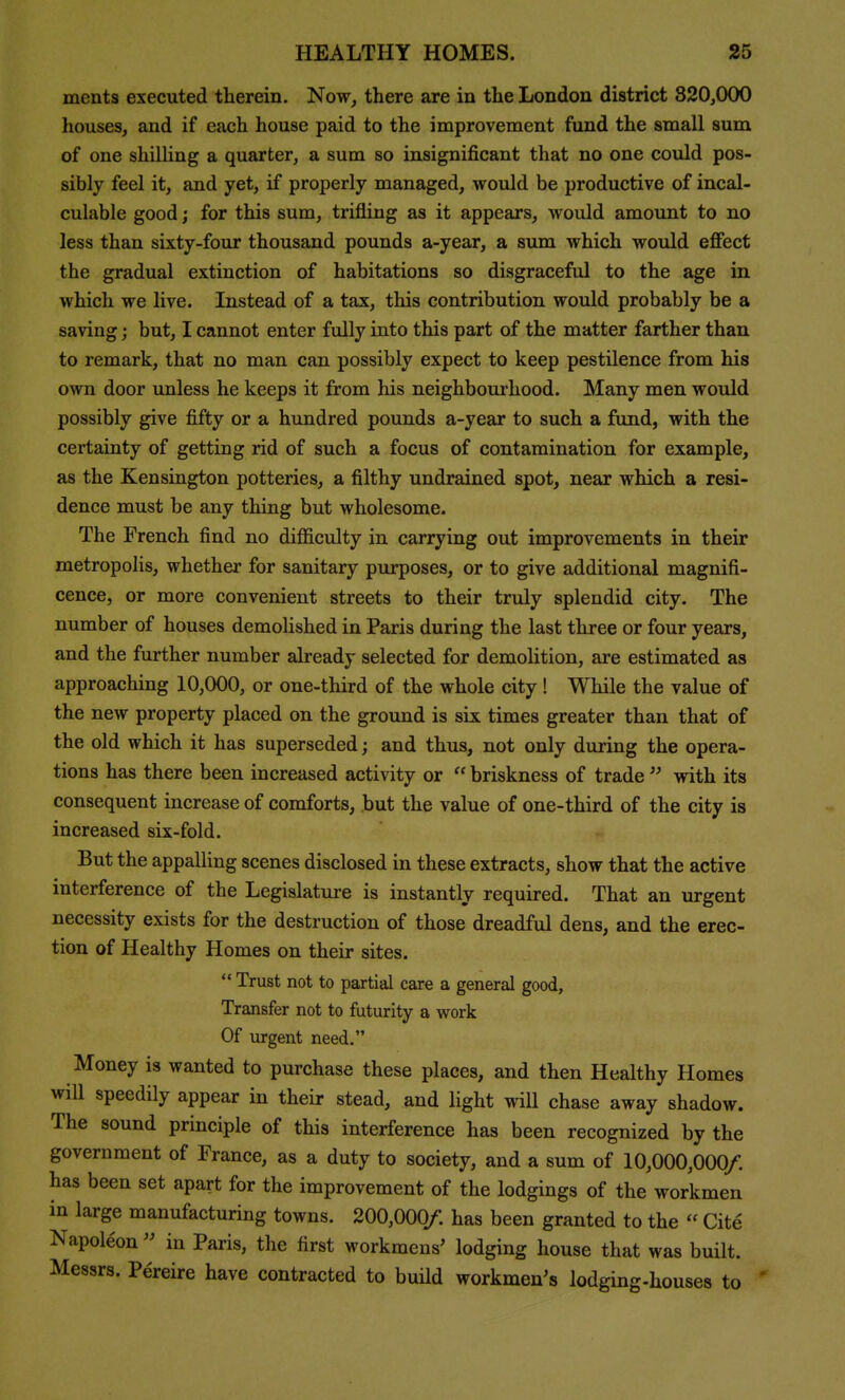 ments executed therein. Now, there are in the London district 820,000 houses, and if each house paid to the improvement fund the small sum of one shilling a quarter, a sum so insignificant that no one could pos- sibly feel it, and yet, if properly managed, would be productive of incal- culable good; for this sum, trifling as it appears, would amount to no less than sixty-four thousand pounds a-year, a sum which would efiect the gradual extinction of habitations so disgraceful to the age in which we live. Instead of a tax, this contribution would probably be a saving; but, I cannot enter fully into this part of the matter farther than to remark, that no man can possibly expect to keep pestilence from his own door unless he keeps it from his neighbourhood. Many men would possibly give fifty or a hundred pounds a-year to such a fund, with the certainty of getting rid of such a focus of contamination for example, as the Kensington potteries, a filthy undrained spot, near which a resi- dence must be any thing but wholesome. The French find no diflSculty in carrying out improvements in their metropolis, whether for sanitary purposes, or to give additional magnifi- cence, or more convenient streets to their truly splendid city. The number of houses demolished in Paris during the last three or four years, and the further number already selected for demolition, are estimated as approaching 10,000, or one-third of the whole city! While the value of the new property placed on the ground is six times greater than that of the old which it has superseded; and thus, not only during the opera- tions has there been increased activity or  briskness of trade  with its consequent increase of comforts, but the value of one-third of the city is increased six-fold. But the appalling scenes disclosed in these extracts, show that the active interference of the Legislature is instantly required. That an urgent necessity exists for the destruction of those dreadful dens, and the erec- tion of Healthy Homes on their sites.  Trust not to partial care a general good. Transfer not to futurity a work Of urgent need. Money is wanted to purchase these places, and then Healthy Homes will speedily appear in their stead, and light will chase away shadow. The sound principle of this interference has been recognized by the government of France, as a duty to society, and a sum of 10,000,000/ has been set apart for the improvement of the lodgings of the workmen in large manufacturing towns. 200,000/. has been granted to the  Cite Napoleon  in Paris, the first workmens' lodging house that was built. Messrs. Pereire have contracted to build workmen's lodging-houses to