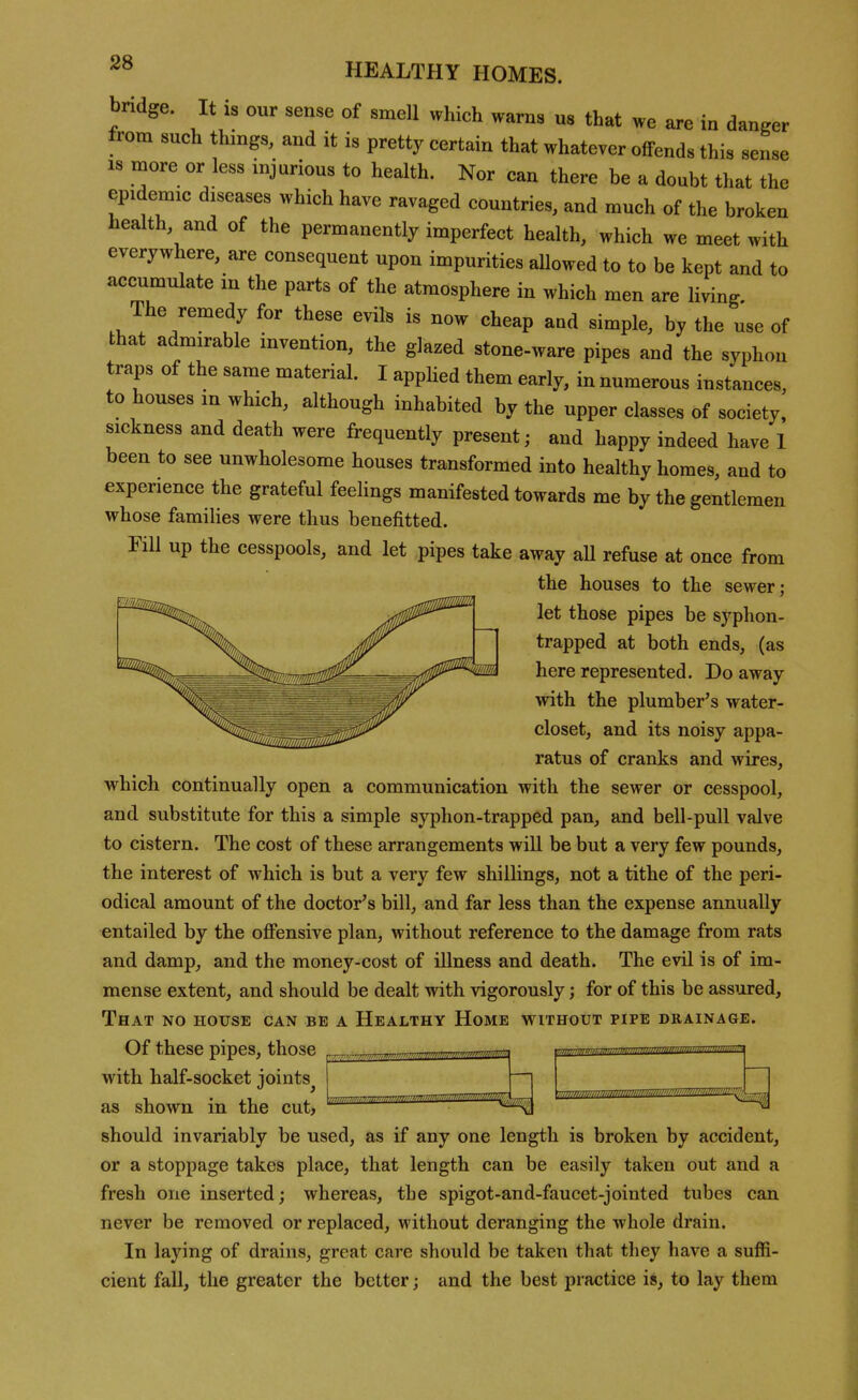 bridge. It is our sense of smell which warns us that we are in danger from such things, and it is pretty certain that whatever offends this sense IS more or less injurious to health. Nor can there be a doubt that the epidemic diseases which have ravaged countries, and much of the broken health and of the permanently imperfect health, which we meet with everywhere, are consequent upon impurities allowed to to be kept and to accumulate in the parts of the atmosphere in which men are living. The remedy for these evils is now cheap and simple, by the use of that admirable invention, the glazed stone-ware pipes and the syphon traps of the same material. I applied them early, in numerous instances, to houses m which, although inhabited by the upper classes of society, sickness and death were frequently present; and happy indeed have 1 been to see unwholesome houses transformed into healthy homes, and to experience the grateful feelings manifested towards me by the gentlemen whose families were thus benefitted. FiU up the cesspools, and let pipes take away aU refuse at once from the houses to the sewer; let those pipes be syphon- trapped at both ends, (as here represented. Do away with the plumber's water- closet, and its noisy appa- ratus of cranks and wires, which continually open a communication with the sewer or cesspool, and substitute for this a simple syphon-trapped pan, and bell-pull valve to cistern. The cost of these arrangements will be but a very few pounds, the interest of which is but a very few shillings, not a tithe of the peri- odical amount of the doctor's bill, and far less than the expense annually entailed by the offensive plan, without reference to the damage from rats and damp, and the money-cost of illness and death. The evil is of im- mense extent, and should be dealt with vigorously; for of this be assiired. That no house can be a Healthy Home without pipe drainage. Of these pipes, those with half-socket joints^ as shown in the cut, should invariably be used, as if any one length is broken by accident, or a stoppage takes place, that length can be easily taken out and a fresh one inserted; whereas, the spigot-and-faucet-jointed tubes can never be removed or replaced, without deranging the whole drain. In laying of drains, great care should be taken that they have a suffi- cient fall, the greater the better; and the best practice is, to lay them iiimmmmiiiiill^