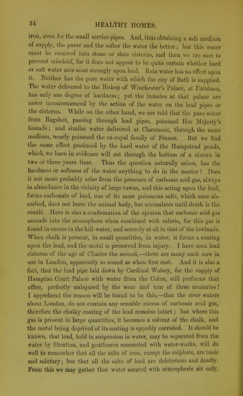 iron, even for tlic small service pipes. And, thus obtaining a safe medium of supply, the purer and the softer the water the better; but this water must be received into stone or slate cisterns, and then we are sure to prevent mischief, for it does not appear to be quite certain whether hard or soft water acts most strongly upon lead. Rain water has no eflTcct upon it. Neither has the pure water with which the city of Bath is supplied. The water delivered to the Bishop of Winchester's Palace, at Farnham, has only one degree of hardness; yet the inmates at that palace are never inconvenienced by the action of the water on the lead pipes or the cisterns. While on the other hand, we are told that the pure water from Bagshot, passing through lead pipes, poisoned Her Majesty's hounds; and similar water delivered at Claremont, through the same medium, nearly poisoned the ex-royal family of France. But we find the same eflPect produced by the hard water of the Hampstead ponds, which, we have in evidence will eat through the bottom of a cistern in two or three years time. Thus the question naturally arises, has the hardness or softness of the water anything to do in the matter ? Does it not more probably arise from the presence of carbonic acid gas, always in abundance in the vicinity of large towns, and this acting upon the lead, forms carbonate of lead, one of its most poisonous salts, which once ab- sorbed, does not leave the animal body, but accumlates until death is the result. Here is also a confirmation of the opinion that carbonic acid gus ascends into the atmosphere when combined with caloric, for this gas is found in excess in the hill-water, and scarcely at all in that of the lowlands. When chalk is present, in small quantities, in water, it forms a coating upon the lead, and the metal is preserved from injury. T have seen lead cisterns of the age of Charles the second,—there are many such now in use in London, apparently as sound as when first cast. And it is also a fact, that the lead pipe laid down by Cardinal Wolsey, for the supply of Hampton Court Palace with water from the Colne, still performs that office, perfectly uninjured by the wear and tear of three centuries ! I apprehend the reason will be found to be this,—that the river waters about London, do not contain any sensible excess of carbonic acid gas, therefore the chalky coating of the lead remains intact; but where this gas is present in large quantities, it becomes a solvent of the chalk, and the metal being deprived of its coating is speedily corroded. It should be known, that lead, held in suspension in water, may be separated from the water by filtration, and gentlemen connected with water-works, will do well to remember thfit all the salts of iron, except the sulphate, are tonic and salutary; but that all the salts of lead arc deleterious and deadly. From this we may gather that water aerated with atmospheric air only,