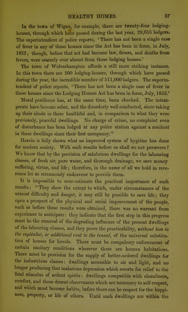 In the town of Wigan, for example, there are twenty-four lodging- houses, through which have passed during the last year, 29,655 lodgers. The superintendent of police reports, ' There has not been a single case of fever in any of those houses since the Act has been in force, in July, 1853 J though, before that act had become law, fevers, and deaths from fevers, were scarcely ever absent from these lodging houses/ The town of Wolverhampton affords a still more striking instance. In this town there are 200 lodging-houses, through which have passed during the year, the incredible number of 511,000 lodgers. The superin- tendent of police reports, * There has not been a single case of fever in these houses since the Lodging Houses Act has been in force, July, 1852.' Moral pestilence has, at the same time, been checked. The intem- perate have become sober, and the disorderly well conducted, since taking up their abode in these healthful and, in comparison to what they were previously, peaceful dwellings. No charge of crime, no complaint even of disturbance has been lodged at any police station against a resident in these dwellings since their first occupancy. Herein is fully shown what an improved system of hygiene has done for modern society. With such results before us shall we not persevere ? We know that by the provision of salubrious dwellings for the labouring classes, of fresh air, pure water, and thorough drainage, we save money suffering, virtue, and life; therefore, in the name of all we hold in reve- rence let us strenuously endeavour to provide them. It is impossible to over-estimate the practical importance of such results;  They show the extent to which, under circumstances of the utmost difficulty and danger, it may still be possible to save life; they open a prospect of the physical and social improvement of the people, such as before these results were obtained, there was no warrant from experience to anticipate: they indicate that the first step in this progress must be the removal of the degrading influence of the present dwellings of the labouring classes, and they prove the practicability, without loss to the capitalist, or additional rent to the tenant, of the universal substitu- tion of houses for hovels. There must be compulsory enforcement of certam sanitaiy conditions wherever there are human habitations. There must be provision for the supply of better-ordered dwellings for the industrious classes: dwellings accessible to air and light, and no longer producing that malarious depression which resorts for relief to the fatal stimulus of ardent spirits: dwellings compatible with cleanliness, comfort, and those decent observances which are necessary to self-respect, and which must become habits, before there can be respect for the happi- ness, property, or life of others. Until such dwellings are within the