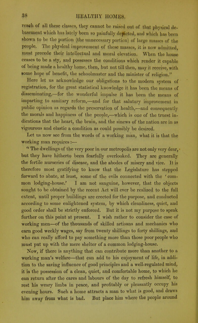 reach of all these classes, they cannot be raised out of that physical de- basement which has lately been so painfully depicted, and which has been shown to be the portion (the unnecessary portion) of large masses of the people. The physical improvement of these masses, it is now admitted, must precede their intellectual and moral elevation. When the house ceases to be a sty, and possesses the conditions which render it capable of being made a healthy home, then, but not till then, may it receive, with some hope of benefit, the schoolmaster and the minister of rehgion. Here let us acknowledge oar obHgations to the modern system of registration, for the great statistical knowledge it has been the means of disseminating,—for the wonderful impulse it has been the means of imparting to sanitary reform,—and for that salutary improvement in public opinion as regards the preservation of health,—and consequently the morals and happiness of the people,—which is one of the truest in- dications that the heart, the brain, and the sinews of the nation are in as vigourous and elastic a condition as could possibly be desired. Let us now see from the words of a working man, what it is that the working man requires :— The dwelUngs of the very poor in our metropolis are not only very dear, • but they have hitherto been fearfully overlooked. They are generally the fertile nurseries of disease, and the abodes of misery and vice. It is therefore most gratifying to know that the Legislature has stepped forward to abate, at least, some of the evils connected with the ' com- mon lodging-house.' I am not sanguine, however, that the objects sought to be obtained by the recent Act will ever be realized to the full extent, until proper buildings are erected for the purpose, and conducted according to some enlightened system, by which cleanliness, quiet, and good order shall be strictly enforced. But it is not my purpose to speak further on this point at present. I wish rather to consider the case of working men—of the thousands of skilled artisans and mechanics who earn good weekly wages, say from twenty shillings to forty shillings, and who can really afford to pay something more than those poor people who must put up with the mere shelter of a common lodging-house. Now, if there is anything that can contribute more than another to a working man's welfare—that can add to his enjoyment of life, in addi- tion to the saving influence of good principles and a well-regulated mind, it is the possession of a clean, quiet, and comfortable home, to which he can return after the cares and labours of the day to refresh himself, to rest his weary limbs in peace, and profitably or pleasantly occupy his evening hours. Such a home attracts a man to what is good, and draws him away from what is bad. But place him where the people around