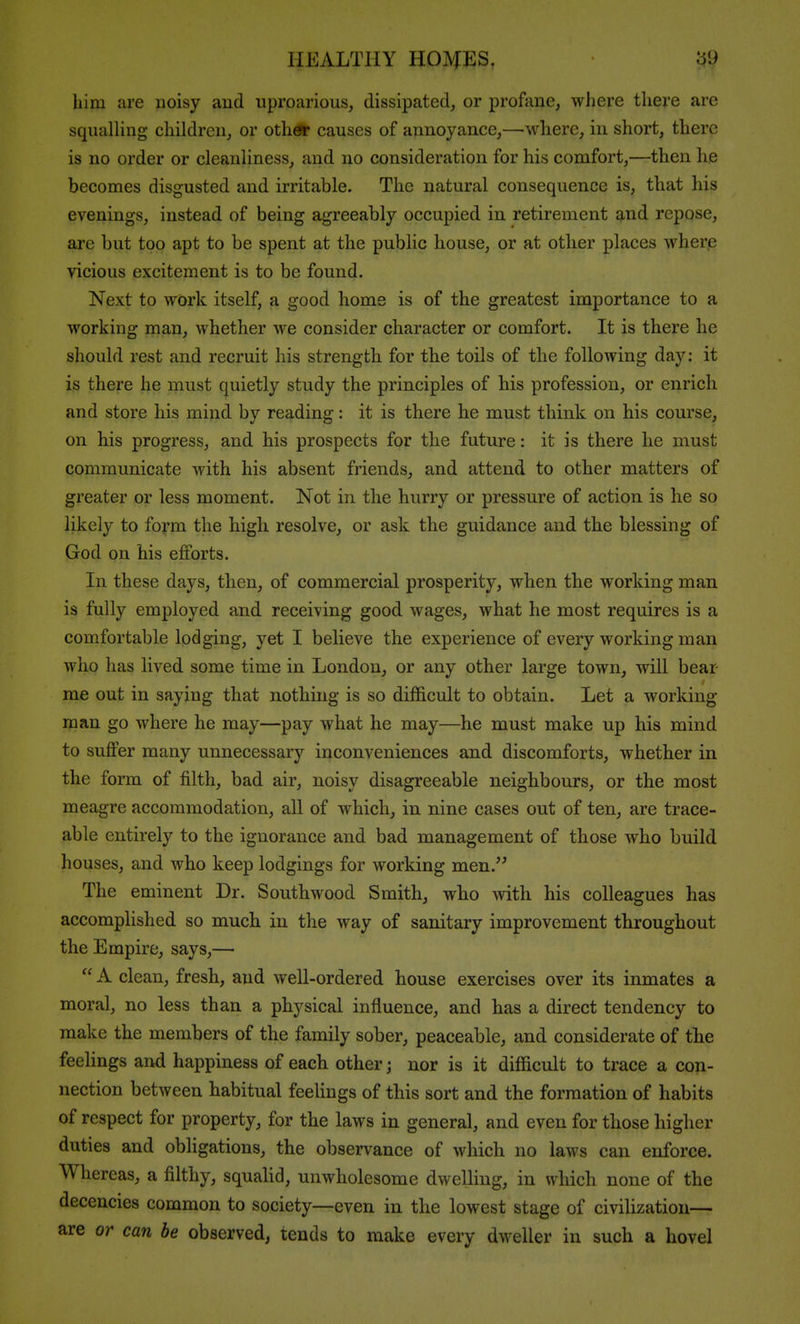 him are noisy and uproarious, dissipated, or profane, where there are squalHng children, or oth* causes of annoyance,—where, in short, there is no order or cleanliness, and no consideration for his comfort,—then he becomes disgusted and irritable. The natural consequence is, that his evenings, instead of being agreeably occupied in retirement and repose, are but too apt to be spent at the public house, or at other places where vicious excitement is to be found. Next to work itself, a good home is of the greatest importance to a working man, whether we consider character or comfort. It is there he should rest and recruit his strength for the toils of the following day: it is there he must quietly study the principles of his profession, or enrich and store his mind by reading: it is there he must think on his course, on his progress, and his prospects for the future: it is there he must communicate with his absent friends, and attend to other matters of greater or less moment. Not in the hurry or pressure of action is he so likely to form the high resolve, or ask the guidance and the blessing of God on his efforts. In these days, then, of commercial prosperity, when the working man is fully employed and receiving good wages, what he most requires is a comfortable lodging, yet I believe the experience of every working man who has lived some time in London, or any other large town, will bear me out in saying that nothing is so difficult to obtain. Let a working man go where he may—pay what he may—he must make up his mind to suffer many unnecessary inconveniences and discomforts, whether in the form of filth, bad air, noisy disagreeable neighbours, or the most meagre accommodation, all of which, in nine cases out of ten, are trace- able entirel}'^ to the ignorance and bad management of those who build houses, and who keep lodgings for working men. The eminent Dr. Southwood Smith, who mth his colleagues has accomplished so much in the way of sanitary improvement throughout the Empire, says,—  A clean, fresh, and well-ordered house exercises over its inmates a moral, no less than a physical influence, and has a direct tendency to make the members of the family sober, peaceable, and considerate of the feelings and happiness of each other; nor is it difficult to trace a con- nection between habitual feeUngs of this sort and the formation of habits of respect for property, for the laws in general, and even for those higher duties and obligations, the observance of which no laws can enforce. Whereas, a filthy, squaUd, unwholesome dwelling, in which none of the decencies common to society—even in the lowest stage of civihzation— are or can be observed, tends to make every dweller in such a hovel