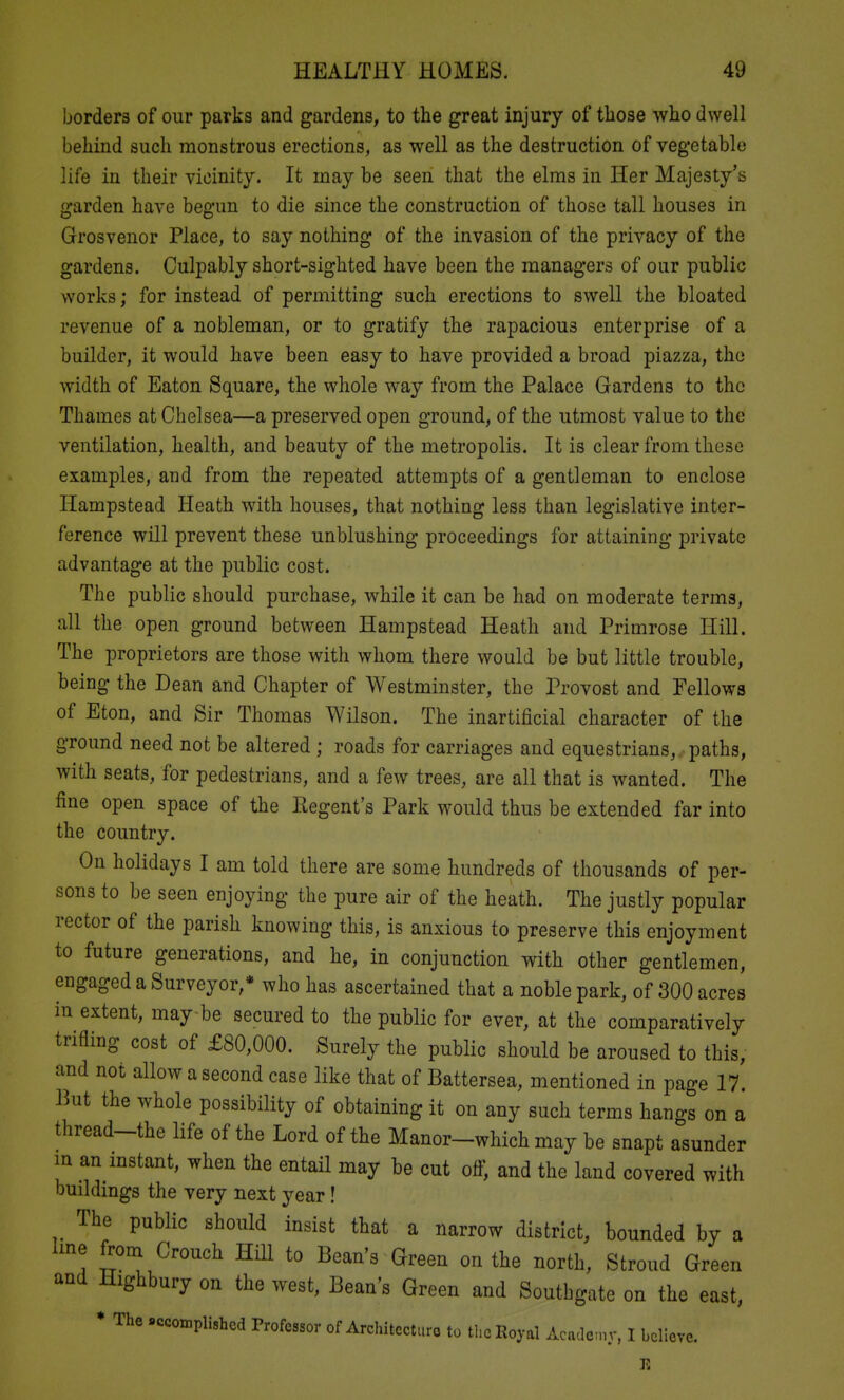 borders of our parks and gardens, to the great injury of those who dwell behind such monstrous erections, as well as the destruction of vegetable life in their vicinity. It may be seen that the elms in Her Majesty's garden have begun to die since the construction of those tall houses in Grosvenor Place, to say nothing of the invasion of the privacy of the gardens. Culpably short-sighted have been the managers of our public works; for instead of permitting such erections to swell the bloated revenue of a nobleman, or to gratify the rapacious enterprise of a builder, it would have been easy to have provided a broad piazza, the width of Eaton Square, the whole way from the Palace Gardens to the Thames at Chelsea—a preserved open ground, of the utmost value to the ventilation, health, and beauty of the metropolis. It is clear from these examples, and from the repeated attempts of a gentleman to enclose Hampstead Heath with houses, that nothing less than legislative inter- ference will prevent these unblushing proceedings for attaining private advantage at the public cost. The public should purchase, while it can be had on moderate terms, all the open ground between Hampstead Heath and Primrose Hill. The proprietors are those with whom there would be but little trouble, being the Dean and Chapter of Westminster, the Provost and Fellows of Eton, and Sir Thomas Wilson. The inartificial character of the ground need not be altered ; roads for carriages and equestrians, paths, with seats, for pedestrians, and a few trees, are all that is wanted. The fine open space of the Regent's Park would thus be extended far into the country. On holidays I am told there are some hundreds of thousands of per- sons to be seen enjoying the pure air of the heath. The justly popular rector of the parish knowing this, is anxious to preserve this enjoyment to future generations, and he, in conjunction with other gentlemen, engaged a Surveyor,* who has ascertained that a noble park, of 300 acres in extent, may-be secured to the public for ever, at the comparatively trifling cost of £80,000. Surely the public should be aroused to this, and not allow a second case like that of Battersea, mentioned in page 17. But the whole possibility of obtaining it on any such terms hano-s on a thread-the life of the Lord of the Manor-which may be snapt asunder in an mstant, when the entail may be cut ofl; and the land covered with buildings the very next year! The public should insist that a narrow district, bounded by a line from Crouch Hill to Bean's Green on the north, Stroud Green and Highbury on the west. Bean's Green and Southgate on the east, * The .ccon,plishcd Professor of Architecture to the Royal Acadcny, I believe. E
