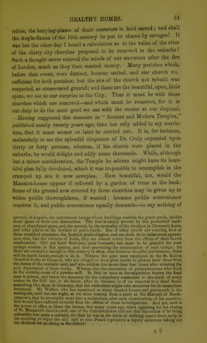 tribes, the biirying-places of their ancestors is held sacred ; and shall the Anglo-Saxon of the 19t.h century be put to shame by savages! It was but the other day I heard a calculation as to the value of the sites of the thirty city churches proposed to be removed to the suburbs! Such a thought never entered the minds of our ancestors after the fire of London, much as they then wanted money. Many parishes which, before that event, were distinct, became united, and one church wa sufficient for both parishes; but the site of the church not rebuilt was respected, as consecrated ground; and these are the beautiful, open, little spots, we see to our surprise in the City. Thus it must be with those churches which are removed—and which must be removed, for it is our duty to do the most good we can with the means at our disposal. Having suggested this measure in Ancient and Modern Temples, published nearly twenty years ago, time has only added to my convic- tion, that it must sooner or later be carried out. It is, for instance, melancholy to see the splendid eloquence of Dr. Oroly expended upon thirty or forty persons, whereas, if his church were placed in the suburbs, he would delight and edify some thousands. While, although but a minor consideration, the Temple he adorns might have its beau- tiful plan fully developed, which it was impossible to accomplish in the cramped up site it now occupies. How beautiful, too, would the Mansion-house appear if relieved by a garden of trees at the back. Some of the ground now covered by these churches may be given up to widen public thoroughfares, if wanted; because public convenience requires it, and public convenience equally demands—to say nothing of around; in Lopdon, the iinfortunate beings wlicse dwellings encircle the grave-yards, imbibe these gases to their own destruction. The first is amply proved by the proverbial rank- ness of churchyard grass, and the second, by the mortality of the dwellers in Clement's Lane, and other places on the borders of grave-yards. But if other proofs are wanting, look at those wretched creatures, the London grave-diggers, and see from their cadaverous appear- ance that, like the vultures of India, they are almost rotten from the effects of their horrid employment. Oh! my Lord Secretary, poor humanity has cause to be grateful for your prompt wisdom in this matter, and thus preventing the continuation of such beings; for there are examples enough in this country to show, that however dreadful the business, there will be found hands enough to do it. Witness the poor men employed in the St. Rollox chemical works at Glasgow, who are obliged to w^ear glass masks to protect their faces from the fumes of the muriatic acid, and who seldom live more than four years after entering the acid department of those works. Witness also the succession of predestinarians who work in the corning-room of a powder-mill. In fact, as soon as decomposition begins, the dead man is poison, and hence the necessity for the compulsory committal lo the earth of every corpse on the fifth day, at the latest, after its decease, or of its removal to a dead house flomething like those in Germany, that the authorities might take measures for its immediate interment. Mr. Walker, who has examined so many charnel-houses and graveyards in the metropolis, told me one night, as we were coming from a party at the Marquis of North- ampton's, that he invariably went into a sudatorium after such examination, or his constitu- tion would have suffered severely from the effects of these investigations. And yet, such is the power of office to blunt the senses, that many years ago, when agitating for the closing ^^^^'■^^'^^'^ church-yard, one of the churchwardens told me that the notion of its being unhealthy was quite a mistake, for that he was in the habit of walking round there early in the mornmg to enjoy the air! and so also Punch represents a deputy alderman taking out his children for an airing in Smithfiekl! E 2