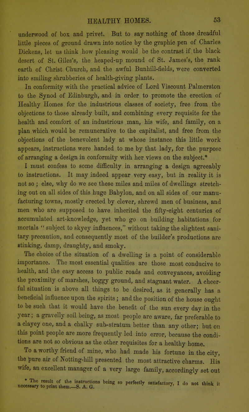 underwood of box and privet. But to say nothing of those dreadful little pieces of ground drawn into notice by the graphic pen of Charles Dickens, let us think how pleasing would be the contrast if the black desert of St. Giles's, the heaped-up mound of St. James's, the rank earth of Christ Church, and the awful Bunhill-fields, were converted into smiling shrubberies of health-giving plants. In conformity with the practical advice of Lord Viscount Palmerston to the Synod of Edinburgh, and in order to promote the erection of Healthy Homes for the industrious classes of society, free from the objections to those already built, and combining every requisite for the health and comfort of an industrious man, his wife, and family, on a plan which would be remunerative to the capitalist, and free from the objections of the benevolent lady at whose instance this little work appears, instructions were handed to me by that lady, for the purpose of arranging a design in conformity with her views on the subject.* I must confess to some difficulty in arranging a design agreeably to instructions. It may indeed appear very easy, but in reality it is not so ; else, why do we see these miles and miles of dwellings stretch- ing out on all sides of this huge Babylon, and on all sides of our manu- facturing towns, mostly erected by clever, shrewd men of business, and men who are supposed to have inherited the fifty-eight centuries of accumulated art-knowledge, yet who go on building habitations for mortals subject to skyey influences, without taking the slightest sani- tary precaution, and consequently most of the builder's productions are stinking, damp, draughty, and smoky. The choice of the situation of a dwelling is a point of considerable importance. The most essential qualities are those most conducive to health, and the easy access to public roads and conveyances, avoiding the proximity of marshes, boggy ground, and stagnant water. A cheer- ful situation is above all things to be desired, as it generally has a beneficial influence upon the spirits; and the position of the house ought to be such that it would have the benefit of the sun every day in the year; a gravelly soil being, as most people are aware, far preferable to a clayey one, and a chalky sub-stratum better than any other; but on this point people are more frequently led into error, because the condi- tions are not so obvious as the other requisites for a healthy home. To a worthy friend of mine, who had made his fortune in the city, the pure air of Notting-hill presented the most attractive charms. His wife, an excellent manager of a very large family, accordingly set out