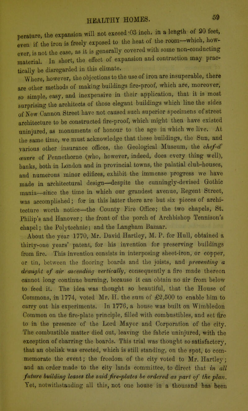 perature, the expansion will not exceed-03 inch, in a length of 20 feet, even if the iron is freely exposed to the heat of the room-which, how- ever is not the case, as it is generally covered with some non-conducting material. In short, the effect of expansion and contraction may prac- tically he disregarded in this climate. Where, however, the objections to the use of iron are insuperable, there are other methods of making buildings fire-proof, which are, moreover, 80 simple, easy, and inexpensive in their application, that it is most surprising the architects of those elegant buildings which line the sides of New Cannon Street have not caused such superior specimens of street architecture to be constructed fire-proof, which might then have existed uninjured, as monuments of honour to the age in which we live. At the same time, we must acknowledge that these buildings, the Sun, and various other insurance offices, the Geological Museum, the chef-d' ceuvre of Pennethorne (who, however, indeed, does every thing well), banks, both in London and in provincial towns, the palatial club-houses, and numerous minor edifices, exhibit the immense progress we have made in architectural design—despite the cunningly-devised Gothic ixiania since the time in which our grandest avenue, Regent Street, was accomplished; for in this latter there are but six pieces of archi- tecture worth notice—the County Fire Office; the two chapels, St. Philip's and Hanover; the front of the porch of Archbishop Tennison's chapel; the Polytechnic; and the Langham Bazaar. About the year 1770, Mr. David Hartley, M. P. for Hull, obtained a thirty-one years' patent, for his invention for preserving buildings from fire. This invention consists in interposing sheet-iron, or copper, or tin, between the flooring boards and the joists, and preventing a draught of air ascending vertically, consequently a fire made thereon cannot long continue burning, because it can obtain no air from below to feed it. The idea was thought so beautiful, that the House of Commons, in 1774, voted Mr. H. the sum of £2,500 to enable him to carry out his experiments. In 1776, a house was built on Wimbledon Common on the fire-plate principle, filled with combustibles, and set fire to in the presence of the Lord Mayor and Corporation of the city. The combustible matter died out, leavmg the fabric uninjured, with the exception of charring the boards. This trial was thought so satisfactory, that an obelisk was erected, which is still standing, on the spot, to com- memorate the event; the freedom of the city voted to Mr. Hartley; and an order made to the city lands committee, to direct that in all future building leases the said fire-plates he ordered as part of the plan. Yet, notwithstaridiijg all this, not one house in a thousand has been