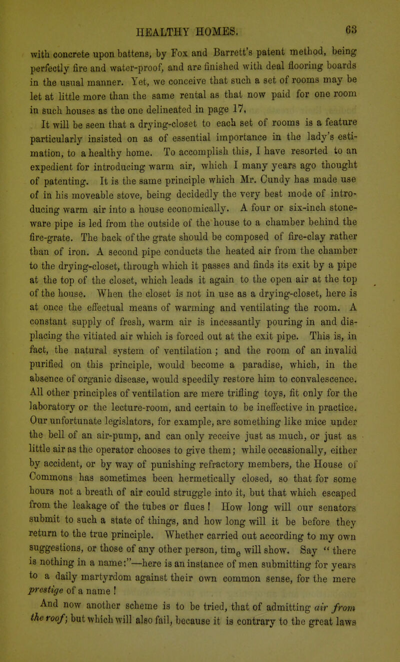 with concrete upon battens, by Fox and Barrett's patent method, being perfectly fire and water-proof, and are finished with deal flooring boards in the usual manner. Yet, we conceive that such a set of rooms may be let at little more than the same rental as that now paid for one room in such houses as the one delineated in page 17, It will be seen that a drying-closet to each set of rooms is a feature particularly insisted on as of essential importance in the lady's esti- mation, to a healthy home. To accomplish this, I have resorted to an expedient for introducing warm air, which I many years ago thought of patenting. It is the same principle which Mr. Cundy has made use of in his moveable stove, being decidedly the very best mode of intro- ducing warm air into a house economically. A four or six-inch stone- ware pipe is led from the outside of the house to a chamber behind the fire-grate. The back of the grate should be composed of fire-clay rather than of iron. A second pipe conducts the heated air from the chamber to the drying-closet, through which it passes and finds its exit by a pipe at the top of the closet, which leads it again to the open air at the top of the house. When the closet is not in use as a drying-closet, here is at once the effectual means of warming and ventilating the room. A constant supply of fresh, warm air is incessantly pouring in and dis- placing the vitiated air which is forced out at the exit pipe. This is, in fact, the natural system of ventilation; and the room of an invalid purified on this principle, would become a paradise, which, in the absence of organic disease, would speedily restore him to convalescence. All other principles of ventilation are mere trifling toys, fit only for the laboratory or the lecture-room, and certain to be ineffective in practice. Our unfortunate legislators, for example, are something like mice upder the bell of an air-pump, and can only receive just as much, or just as little air as the operator chooses to give themj while occasionally, either by accident, or by way of punishing refractory members, the House of Commons has sometimes been hermetically closed, so that for some hours not a breath of air could struggle into it, but that which escaped from the leakage of the tubes or flues I How long will our senators submit to such a state of things, and how long will it be before they return to the true principle. Whether carried out according to my own suggestions, or those of any other person, tim^ will show. Say  there is nothing in a name:—here is an instance of men submitting for years to a daily martyrdom against their own common sense, for the mere prestige of a name ! And now another scheme is to be tried, that of admitting air from the roof) but which will also fail, because it is contrary to the great laws