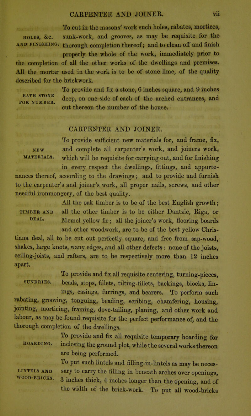 To cut in the masons^ work such holes, rabates, mortices, HOLES, &c. sunk-work, and grooves, as may be requisite for the AND piNiSHiNG. thorough Completion thereof; and to clean oflP and finish properly the whole of the work, immediately prior to the completion of all the other works of the dwellings and premises. All the mortar used in the work is to be of stone lime, of the quality described for the brickwork. To provide and fix a stone, 6 inches square, and 9 inches BATH STO deep, on one side of each of the arched entrances, and FOR NUMBER. ^' ' cut thereon the number of the house. CARPENTER AND JOINER. To provide sufficient new materials for, and frame, fix, NEW and complete all carpenter's work, and joiners work, MATERIALS, which wHl bc requisite for carrying out, and for finishing in every respect the dwellings, fittings, and appurte- nances thereof, acoording to the drawings; and to provide and furnish to the carpenter^s and joiner's work, all proper nails, screws, and other needful ironmongery, of the best quality. All the oak timber is to be of the best English growth; TIMBER AND all the othcr timber is to be either Dantzic, Riga, or DEAL. Memel yellow fir; all the joiner's work, flooring boards and other woodwork, are to be of the best yellow Chris- tiana deal, all to be cut out perfectly square, and free from sap-wood, shakes, large knots, wany edges, and all other defects: none of the joists, ceiHng-joists, and rafters, are to be respectively more than 12 inches apart. To provide and fix all requisite centering, turning-pieces, SUNDRIES. beads, stops, fillets, tilting-fillets, backings, blocks, lin- ings, casings, furrings, and bearers. To perform such rabating, grooving, tonguing, beading, scribing, chamfering, housing, jointing, morticing, framing, dove-taihng, planing, and other work and labour, as may be found requisite for the perfect performance of, and the thorough completion of the dwellings. To provide and fix all requisite temporary hoarding for HOARDING, inclosing the ground plot, while the several works thereon are being performed. To put such lintels and filling-in-lintels as may be neces- LiNTELs AND sary to carry the filling in beneath arches over openings, wooD-BuicKs. 3 inches thick, 4 inches longer than the opening, and of the width of the brick-work. To put all wood-bricks