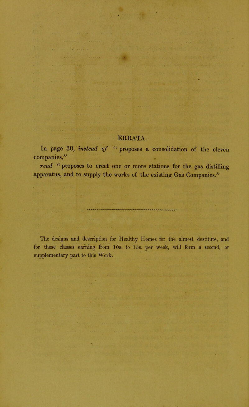 ERRATA. In page 30, instead of proposes a consolidation of the eleven companies/' read proposes to erect one or more stations for the gas distilling apparatus, and to supply the works of the existing Gas Companies. The designs and description for Healthy Homes for the almost destitute, and for those classes earning from 10s. to 15s. per week, will form a second, or supplementary part to this Work.