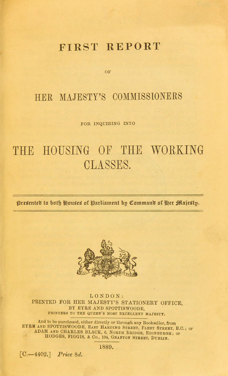 FIRST REPORT OF HER MAJESTY’S COMMISSIONERS THE HOUSING OF THE WORKING pregcutetr to fiotf) P?ott3e3 of Parliament fin Command of $?er iitfajoStg. LONDON: PRINTED FOR HER MAJESTY’S STATIONERY OFFICE, BY EYRE AND SPOTTISWOODE, PRINTERS TO THE QUEEN’S MOST EXCELLENT MAJESTY. And to be purchased, either directly or through any Bookseller, from EYRE and SPOTTISWOODE, East Harding Street, Fleet Street, E.C. • or ADAM and CHARLES BLACK, 6, North Bridge, Edinburgh; or HODGES, FIGGIS, & Co., 104, Grafton Street, Dublin. FOR INQUIRING INTO 1889. [C.—4402.] Price 8d.