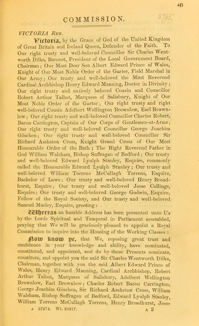 COMMISSION. -»U VICTORIA Reg. Uirtoria, by the Grace of God of the United Kingdom of Great Britain and Ireland Queen, Defender of the Faith. To Our right trusty and well-beloved Councillor Sir Charles Went- worth Dillce, Baronet, President of the Local Government Board, Chairman ; Our Most Dear Son Albert Edward Prince of Wales, Knight of Our Most Noble Order of the Garter, Field Marshal in Our Army; Our trusty and well-beloved the Most Reverend Cardinal Archbishop Henry Edward Manning, Doctor in Divinity ; Our right trusty and entirely beloved Cousin and Councillor Robert Arthur Talbot, Marquess of Salisbury, Knight of Our Most Noble Order of the Garter ; Our right trusty and right well-beloved Cousin Adelbert Wellington Brownlow, Earl Brown- low ; Our right trusty and well-beloved Councillor Charles Robert, Baron Carriugton, Captain of Our Corps of Gentlemen-at-Arms; Our right trusty and well-beloved Councillor George Joachim Goschen; Our right trusty and well-beloved Councillor Sir Richard Assheton Cross, Knight Grand Cross of Our Most Honourable Order of the Bath ; The Right Reverend Father in God William Walsham, Bishop Suffragan of Bedford; Our trusty and well-beloved Edward Lyulph Stanley, Esquire, commonly called the Honourable Edward Lyulph Stanley ; Our trusty and well-beloved William Torrens McCullagh Torrens, Esquire, Bachelor of Laws; Our trusty and well-beloved Henry Broad- hurst, Esquire; Our trusty and well-beloved Jesse Collings, Esquire; Our trusty and well-beloved George Godwin, Esquire, Fellow of the Royal Society, and Our trusty and well-beloved Samuel Morley, Esquire, greeting : VfilO an humble Address has been presented unto Us by the Lords Spiritual and Temporal in Parliament assembled, praying that We will be graciously pleased to appoint a Royal Commission to inquire into the Housing of the Working Classes : iilOU) liHOU) J)f, that We, reposing great trust and confidence in your knowledge and ability, have nominated, constituted, and appointed, and do by these Presents nominate, constitute, and appoint you the said Sir Charles Wentworth Dilke, Chairman, together with you the said Albert Edward Prince of Wales, Henry Edward Manning, Cardinal Archbishop, Robert Arthur Talbot, Marquess of Salisbury, Adelbert Wellington Brownlow, Earl Brownlow; Charles Robert Baron Carrington, George Joachim Goschen, Sir Richard Assheton Cross, William Walsham, Bishop Suffragan of Bedford, Edward Lyulph Stanley, William Torrens McCullagh Torrens, Henry Broadhurst, Jesse a 57274. Wt. 20317. A 2