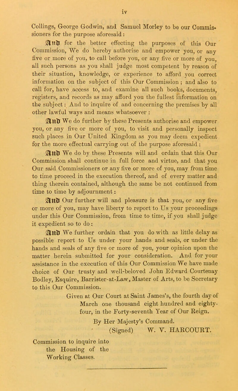 Codings, George Godwin, and Samuel Morley to bo our Commis* sioners for the purpose aforesaid : for the better effecting the purposes of this Our Commission, We do hereby authorise and empower you, or any five or more of you, to call before you, or any five or more of you, all such persons as you shall judge most competent by reason of their situation, knowledge, or experience to afford you correct information on the subject of this Our Commission ; and also to call for, have access to, and examine all such books, documents, registers, and records as may afford you the fullest information on the subject: And to inquire of and concerning the premises by all other lawful ways and means whatsoever : icllltl We do further by these Presents authorise and empower you, or any five or more of you, to visit and personally inspect such places in Our United Kingdom as you may deem expedient for the more effectual carrying out of the purpose aforesaid : &11& We do by these Presents will and ordain that this Our Commission shall continue in full force and virtue, and that you Our said Commissioners or any five or more of you, may from time to time proceed in the execution thereof, and of every matter and thing therein contained, although the same be not continued from time to time by adjournment: &ntr Our further will and pleasure is that you, or any five or more of you, may have liberty to report to Us your proceedings under this Our Commission, from time to time, if you shall judge it expedient so to do: &ntr We further ordain that you do with as little delay as possible report to Us under your hands and seals, or under the hands and seals of any five or more of you, your opinion upon the matter herein submitted for your consideration. And for your assistance in the execution of this Our Commission We have made choice of Our trusty and well-beloved John Edward Courtenay Bodley, Esquire, Barrister-at-Law, Master of Arts, to be Secretary to this Our Commission. Given at Our Court at Saint James’s, the fourth day of March one thousand eight hundred and eighty- four, in the Forty-seventh Year of Our Reign. By Her Majesty’s Command. (Signed) W. V. HARCOURT. Commission to inquire into the Housing of the Working Classes.