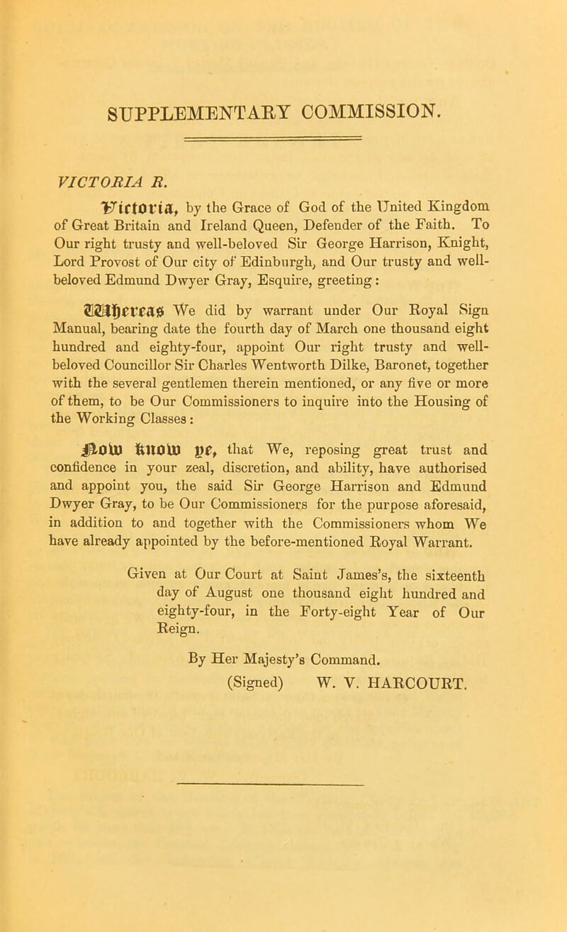 SUPPLEMENTARY COMMISSION. VICTORIA R. UtCtOtTfl, by the Grace of God of the United Kingdom of Great Britain and Ireland Queen, Defender of the Faith. To Our right trusty and well-beloved Sir George Harrison, Knight, Lord Provost of Our city of Edinburgh, and Our trusty and well- beloved Edmund Dwyer Gray, Esquire, greeting: We did by warrant under Our Royal Sign Manual, bearing date the fourth day of March one thousand eight hundred and eighty-four, appoint Our right trusty and well- beloved Councillor Sir Charles Wentworth Dilke, Baronet, together with the several gentlemen therein mentioned, or any five or more of them, to be Our Commissioners to inquire into the Housing of the Working Classes: jHoU) fUtOU) that We, reposing great trust and confidence in your zeal, discretion, and ability, have authorised and appoint you, the said Sir George Harrison and Edmund Dwyer Gray, to be Our Commissioners for the purpose aforesaid, in addition to and together with the Commissioners whom We have already appointed by the before-mentioned Royal Warrant. Given at Our Court at Saint James’s, the sixteenth day of August one thousand eight hundred and eighty-four, in the Forty-eight Year of Our Reign. By Her Majesty’s Command.