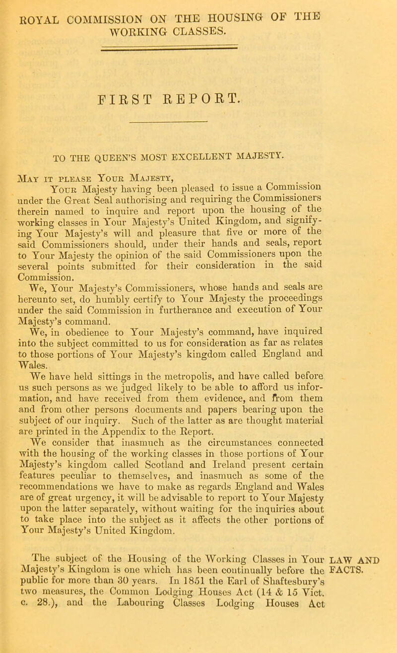 ROYAL COMMISSION ON THE HOUSING OF THE WORKING CLASSES. FIRST REPORT. TO THE QUEEN’S MOST EXCELLENT MAJESTY. May it please Your Majesty, _ . . Your Majesty having been pleased to issue a Commission under the Great Seal authorising and requiring the Commissioners therein named to inquire and report upon the housing of the working classes in Your Majesty’s United Kingdom, and signify- ing Your Majesty’s will and pleasure that five or more of the said Commissioners should, under their hands and seals, report to Your Majesty the opinion of the said Commissioners upon the several points submitted for their consideration in the said Commission. We, Your Majesty’s Commissioners, whose hands and seals are hereunto set, do humbly certify to Your Majesty the proceedings under the said Commission in furtherance and execution of Your Majesty’s command. We, in obedience to Your Majesty’s command, have inquired into the subject committed to us for consideration as far as relates to those portions of Your Majesty’s kingdom called England and Wales. We have held sittings in the metropolis, and have called before us such persons as we judged likely to be able to afford us infor- mation, and have received from them evidence, and from them and from other persons documents and papers bearing upon the subject of our inquiry. Such of the latter as are thought material are printed in the Appendix to the Report. We consider that inasmuch as the circumstances connected with the housing of the working classes in those portions of Your Majesty’s kingdom called Scotland and Ireland present certain features peculiar to themselves, and inasmuch as some of the recommendations we have to make as regards England and Wales are of great urgency, it will be advisable to report to Your Majesty upon the latter separately, without waiting for the inquiries about to take place into the subject as it affects the other portions of Your Majesty’s United Kingdom. The subject of the Housing of the Working Classes in Your LAW AND Majesty’s Kingdom is one which lias been continually before the FACTS, public for more than 30 years. In 1851 the Earl of Shaftesbury’s two measures, the Common Lodging Houses Act (14 & 15 Yict. c. 28.), and the Labouring Classes Lodging Houses Act