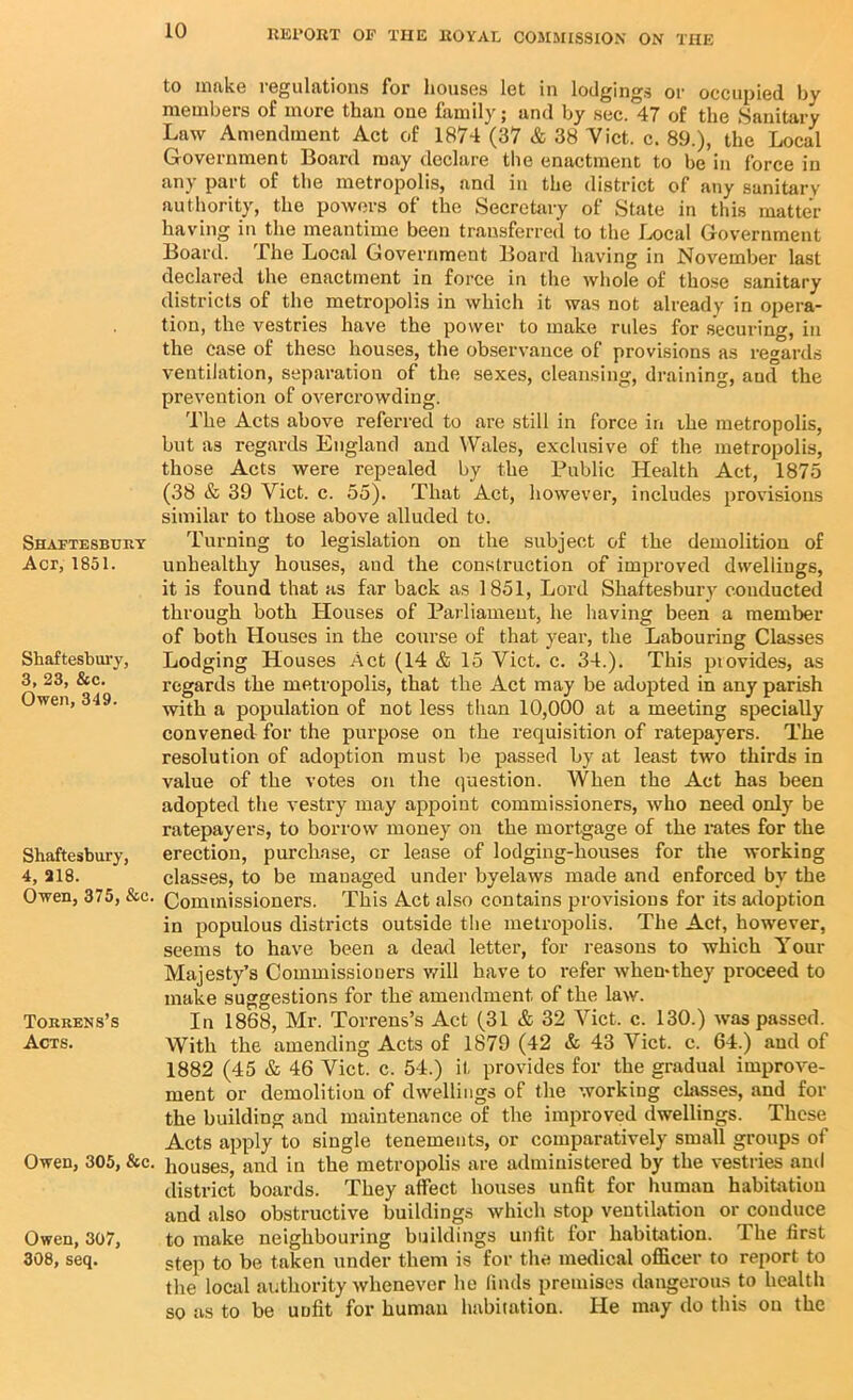 Shaftesbury Act, 1851. Shaftesbury, 3, 23, &c. Owen, 349. Shaftesbury, 4, 218. Owen, 375, &c. Torrens’s Acts. Owen, 305, &c. Owen, 307, 308, seq. to make regulations for houses let in lodgings or occupied bv members of more than one family; and by sec. 47 of the Sanitary Law Amendment Act of 1874 (37 & 38 Viet. c. 89.), the Local Government Board may declare the enactment to be in force in any part of the metropolis, and in the district of any sanitary authority, the powers of the Secretary of State in this matter having in the meantime been transferred to the Local Government Board. The Local Government Board having in November last declared the enactment in force in the whole of those sanitary districts of the metropolis in which it was not already in opera- tion, the vestries have the power to make rules for securing, in the case of these houses, the observance of provisions as regards ventilation, separation of the sexes, cleansing, draining, and the prevention of overcrowding. The Acts above referred to are still in force in ibe metropolis, but as regards England and Wales, exclusive of the metropolis, those Acts were repealed by the Public Health Act, 1875 (38 & 39 Viet. c. 55). That Act, however, includes provisions similar to those above alluded to. Turning to legislation on the subject of the demolition of unhealthy houses, aud the construction of improved dwellings, it is found that as far back as 1851, Lord Shaftesbury conducted through both Houses of Parliament, he having been a member of both Houses in the course of that year, the Labouring Classes Lodging Houses Act (14 & 15 Viet. c. 34.). This piovides, as regards the metropolis, that the Act may be adopted in any parish with a population of not less than 10,000 at a meeting specially convened for the purpose on the requisition of ratepayers. The resolution of adoption must be passed by at least two thirds in value of the votes on the question. When the Act has been adopted the vestry may appoint commissioners, who need only be ratepayers, to borrow money on the mortgage of the rates for the erection, purchase, or lease of lodging-houses for the working classes, to be managed under byelaws made and enforced by the Commissioners. This Act also contains provisions for its adoption in populous districts outside the metropolis. The Act, however, seems to have been a dead letter, for reasons to which Your Majesty’s Commissioners will have to refer when*they proceed to make suggestions for the' amendment of the law. In 1868, Mr. Torrens’s Act (31 & 32 Viet. c. 130.) was passed. With the amending Acts of 1879 (42 & 43 Viet. c. 64.) and of 1882 (45 & 46 Viet. c. 54.) it provides for the gradual improve- ment or demolition of dwellings of the working classes, and for the building and maintenance of the improved dwellings. These Acts apply to single tenements, or comparatively small groups of houses, and in the metropolis are administered by the vestries ami district boards. They affect houses unfit for human habitation and also obstructive buildings which stop ventilation or conduce to make neighbouring buildings unfit for habitation. The first step to be taken under them is for the medical officer to report to the local authority whenever he finds premises dangerous to health so as to be unfit for human habitation. He may do this on the