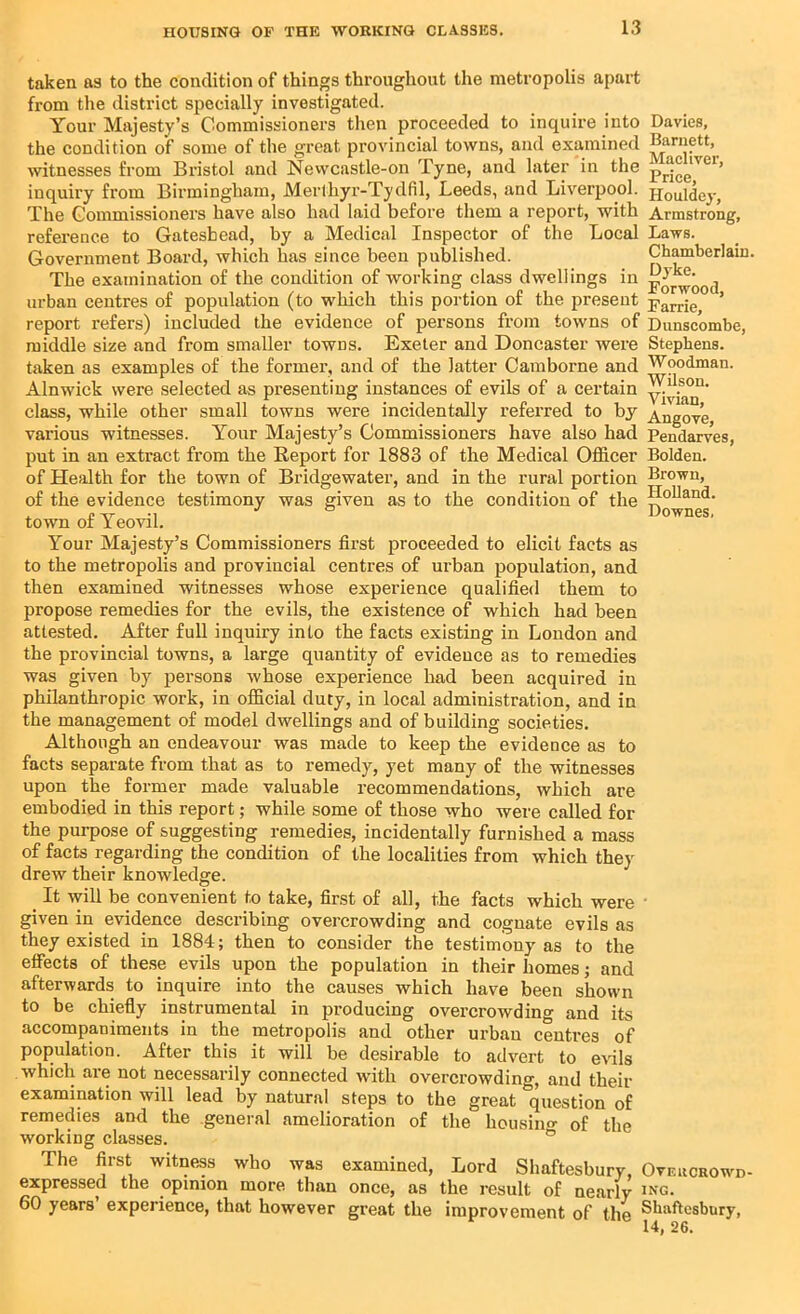 Holland. Downes. taken as to the condition of things throughout the metropolis apart from the district specially investigated. Your Majesty’s Commissioners then proceeded to inquire into Davies, the condition of some of the great provincial towns, and examined Harnett, witnesses from Bristol and Newcastle-on Tyne, and later in the pr!|°e'vcl’ inquiry from Birmingham, Merthyr-Tydfil, Leeds, and Liverpool. Houldcy, The Commissioners have also had laid before them a report, with Armstrong, reference to Gateshead, by a Medical Inspector of the Local Laws. Government Board, which has since been published. Chamberlain. The examination of the condition of working class dwellings in urban centres of population (to which this portion of the present parrje ’ report refers) included the evidence of persons from towns of Dunscombe, middle size and from smaller towns. Exeter and Doncaster were Stephens, taken as examples of the former, and of the latter Camborne and Woodman. Alnwick were selected as presenting instances of evils of a certain class, while other small towns were incidentally referred to by Angove various witnesses. Your Majesty’s Commissioners have also had Pendarves, put in an extract from the Report for 1883 of the Medical Officer Bolden, of Health for the town of Bridgewater, and in the rural portion Brown, of the evidence testimony was given as to the condition of the town of Yeovil. Your Majesty’s Commissioners first proceeded to elicit facts as to the metropolis and provincial centres of urban population, and then examined witnesses whose experience qualified them to propose remedies for the evils, the existence of which had been attested. After full inquiry into the facts existing in London and the provincial towns, a large quantity of evidence as to remedies was given by persons whose experience had been acquired in philanthropic work, in official duty, in local administration, and in the management of model dwellings and of building societies. Although an endeavour was made to keep the evidence as to facts separate from that as to remedy, yet many of the witnesses upon the former made valuable recommendations, which are embodied in this report; while some of those who were called for the purpose of suggesting remedies, incidentally furnished a mass of facts regarding the condition of the localities from which they drew their knowledge. _ It will be convenient to take, first of all, the facts which were given in evidence describing overcrowding and cognate evils as they existed in 1884; then to consider the testimony as to the effects of these evils upon the population in their homes; and afterwards to inquire into the causes which have been shown to be chiefly instrumental in producing overcrowdino- and its accompaniments in the metropolis and other urban centres of population. After this it will be desirable to advert to evils which are not necessarily connected with overcrowding, and their examination will lead by natural steps to the great question of remedies and the general amelioration of the housing of the working classes. ° The first witness who was examined, Lord Shaftesbury, Oveucrowd- expressed the opinion more than once, as the result of nearly ing. 60 years’ experience, that however great the improvement of the Shaftesbury, 14, 26.