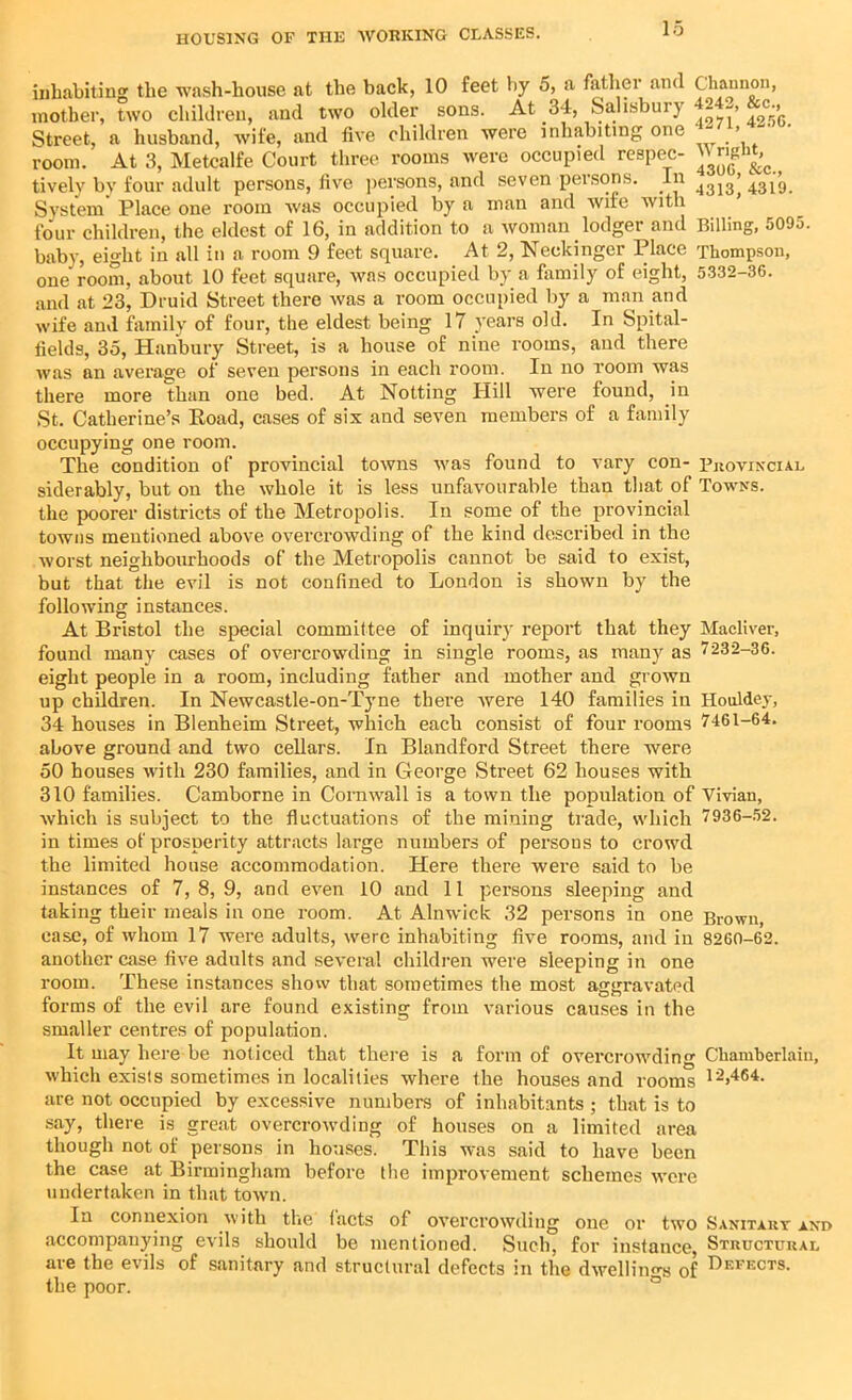 inhabiting the wash-house at the back, 10 feet by 5, a father and Channon, mother, two children, and two older sons. At 34, Salisbur} 4 -> c-» Street, a husband, wife, and five children were inhabiting one > ' room. At 3, Metcalfe Court three rooms were occupied respec- tively by four adult persons, five persons, and seven persons. In 4313’ 431g System Place one room was occupied by a man and wife with four children, the eldest of 16, in addition to a woman lodger and Billing, 5095. baby, eight in all in a room 9 feet square. At 2, Neckinger Place Thompson, one room, about 10 feet square, was occupied by a family of eight, 5332-36. and at 23, Druid Street there was a room occupied by a man and wife and family of four, the eldest being 17 years old. In Spital- fields, 35, Hanbury Street, is a house of nine rooms, and there was an average of seven persons in each room. In no room was there more than one bed. At Notting Hill were found, in St. Catherine’s Road, cases of six and seven members of a family occupying one room. The condition of provincial towns was found to vary con- Provincial siderably, but on the whole it is less unfavourable than that of Towns. the poorer districts of the Metropolis. In some of the provincial towns mentioned above overcrowding of the kind described in the worst neighbourhoods of the Metropolis cannot be said to exist, but that the evil is not confined to London is shown by the following instances. At Bristol the special committee of inquiry report that they Macliver, found many cases of overcrowding in single rooms, as many as 7232-36. eight people in a room, including father and mother and grown up children. In Newcastle-on-Tyne there were 140 families in Houldey, 34 houses in Blenheim Street, which each consist of four rooms 7461-64. above ground and two cellars. In Blandford Street there were 50 houses with 230 families, and in George Street 62 houses with 310 families. Camborne in Cornwall is a town the population of Vivian, which is subject to the fluctuations of the mining trade, which 7936-52. in times of prosperity attracts large numbers of persons to crowd the limited house accommodation. Here there were said to be instances of 7, 8, 9, and even 10 and 11 persons sleeping and taking their meals in one room. At Alnwick 32 persons in one Brown, case, of whom 17 were adults, were inhabiting five rooms, and in 8260-62. another case five adults and several children were sleeping in one room. These instances show that sometimes the most aggravated forms of the evil are found existing from various causes in the smaller centres of population. It may here be noticed that there is a form of overcrowding Chamberlain, which exists sometimes in localities where the houses and rooms 12,464- are not occupied by excessive numbers of inhabitants ; that is to say, there is great overcrowding of houses on a limited area though not of persons in houses. This was said to have been the case at Birmingham before the improvement schemes were undertaken in that town. In connexion with the facts of overcrowding one or two Sanitary and accompanying evils should be mentioned. Such, for instance, Structural are the evils of sanitary and structural defects in the dwellings of Defects. the poor.