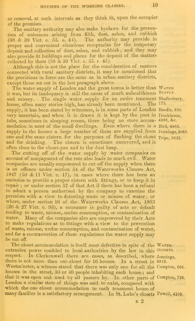 or removal, at such intervals as they think fit, upon the occupier of the premises. The sanitary authority may also make byelaws for the preven- tion of nuisances arising from filth, dust, ashes, and rubbish (33 & 39 Viet. c. 55. s. 44). The authority may provide in proper and convenient situations receptacles for the temporary deposit and collection of dust, ashes, and rubbish; and they may also provide fit buildings and places for the deposit of the matters collected by them (38 & 39 Viet. c. 55. s. 45). Although this is not the place for the consideration of matters connected with rural sanitary districts, it may be mentioned that the provisions in force are the same as in urban sanitary districts, except those set out in the last paragraph above. The water supply of London and the great towns is better than Water it was, but its inadequacy is still the cause of much unhealthiness Supply. and misery. The single water supply for an entire tenement Shaftesbury, house, often many stories high, has already been mentioned. The 1 supply, it has been stated by witnesses, is in some parts of London Boodle, 930. very uncertain, and when it is drawn it is kept by the poor in Dunbinson, tubs, sometimes in sleeping rooms, there being no store accom- 4388, &c. modation in most of the small dwellings. Even where there is a Bird, 4965. supply in the houses a large number of them are supplied from Jennings, 3063. one and the same cistern for the purposes of flushing the closet Tripe, 9635. and for drinking. The cistern is sometimes uncovered, and is often close to the closet-pan and to the dust heap. The cutting off of the water supply by water companies on account of nonpayment of the rate also leads to much evil. Water companies are usually empowered to cut off the supply when there is an offence under section 54 of the Waterworks Clauses Act, 1847 (10 & 11 Viet. c. 17), in cases where there has been an omission to provide a proper cistern with fittings, or to keep it in repair; or under section 57 of that Act if there has been a refusal to admit a person authorised by the company to examine the premises with a view to detecting waste or misuse of water; or where, under section 16 of the Waterworks Clauses Act, 1863 (26 & 27 Viet. c. 93), a consumer is guilty of acts or default tending to waste, misuse,.undue consumption, or contamination of water. Many of the companies also are empowered by their Acts to make regulations as to fittings with a view to the prevention of waste, misuse, undue consumption, and contamination of water, and for a contravention of these regulations the water supply may be cut off. The closet accommodation is itself most defective in spite of the Water- extensive power confided to local authorities by the law in this closets. respect. In Clerkenwell there are cases, as described, where Jennings, there is not more than one closet for 16 houses. In a street in 2913. Westminster, a witness stated that there was only one for all the Compton, 666. houses in the street, 30 or 40 people inhabiting each house; and that it was open and used by all passers by. In other parts of Compton, 728. London a similar state of things was said to exist, compared with which the one closet accommodation to each tenement house of many families is a satisfactory arrangement. In St. Luke’s closets Cowell, 4108. b 2