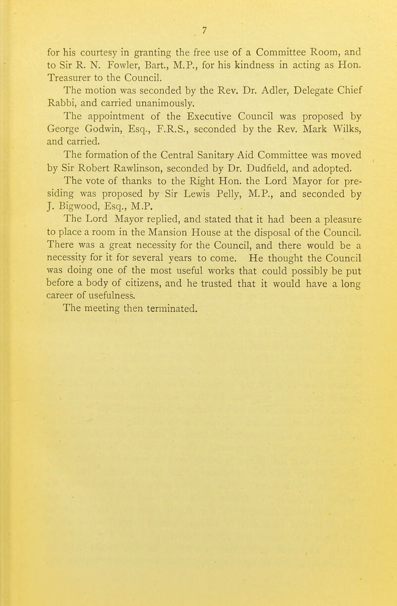 for his courtesy in granting the free use of a Committee Room, and to Sir R. N. Fowler, Bart., M.P., for his kindness in acting as Hon. Treasurer to the Council. The motion was seconded by the Rev. Dr. Adler, Delegate Chief Rabbi, and carried unanimously. The appointment of the Executive Council was proposed by George Godwin, Esq., F.R.S., seconded by the Rev. Mark Wilks, and carried. The formation of the Central Sanitary Aid Committee was moved by Sir Robert Rawlinson, seconded by Dr. Dudfield, and adopted. The vote of thanks to the Right Hon. the Lord Mayor for pre- siding was proposed by Sir Lewis Pelly, M.P., and seconded by J. Bigwood, Esq., M.P. The Lord Mayor replied, and stated that it had been a pleasure to place a room in the Mansion House at the disposal of the Council. There was a great necessity for the Council, and there would be a necessity for it for several years to come. He thought the Council was doing one of the most useful works that could possibly be put before a body of citizens, and he trusted that it would have a long career of usefulness. The meeting then terminated.