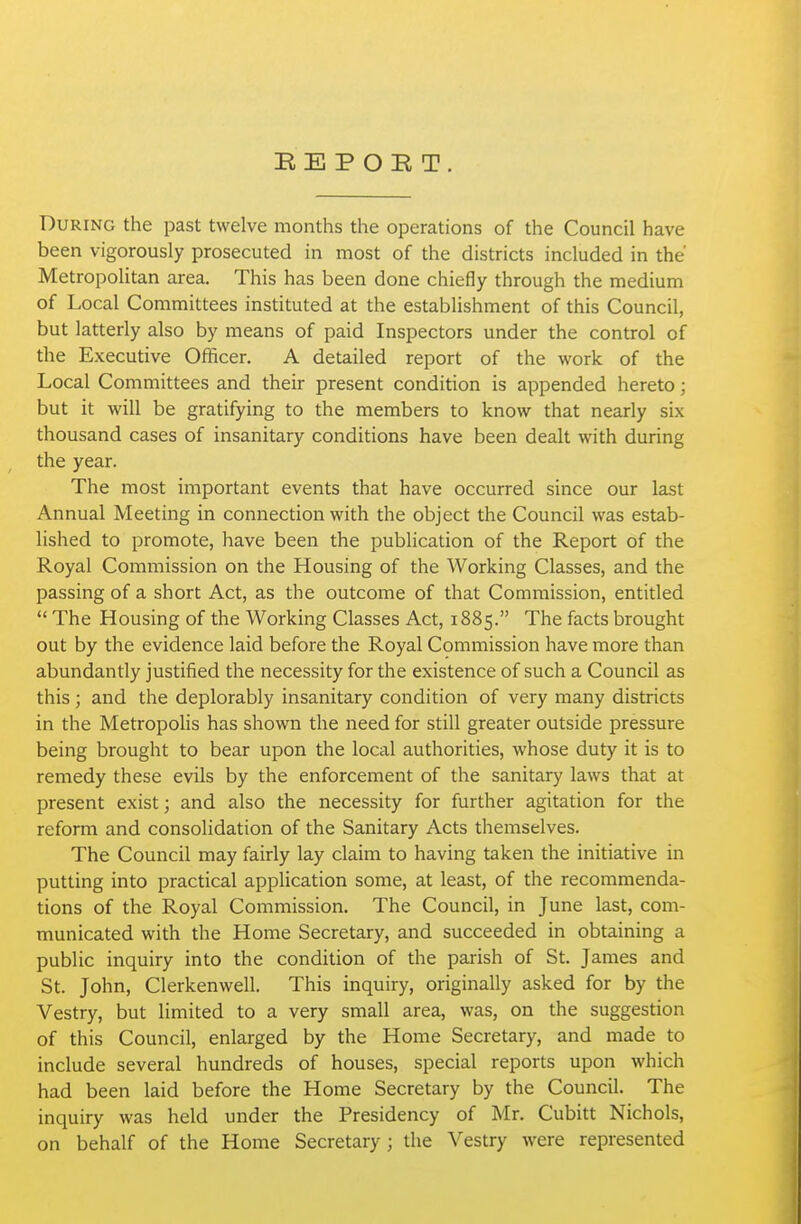 BE P OK T. During the past twelve months the operations of the Council have been vigorously prosecuted in most of the districts included in the Metropolitan area. This has been done chiefly through the medium of Local Committees instituted at the establishment of this Council, but latterly also by means of paid Inspectors under the control of the Executive Officer. A detailed report of the work of the Local Committees and their present condition is appended hereto; but it will be gratifying to the members to know that nearly six thousand cases of insanitary conditions have been dealt with during the year. The most important events that have occurred since our last Annual Meeting in connection with the object the Council was estab- lished to promote, have been the publication of the Report of the Royal Commission on the Housing of the Working Classes, and the passing of a short Act, as the outcome of that Commission, entitled  The Housing of the Working Classes Act, 1885. The facts brought out by the evidence laid before the Royal Commission have more than abundantly justified the necessity for the existence of such a Council as this ; and the deplorably insanitary condition of very many districts in the MetropoHs has shown the need for still greater outside pressure being brought to bear upon the local authorities, whose duty it is to remedy these evils by the enforcement of the sanitary laws that at present exist; and also the necessity for further agitation for the reform and consolidation of the Sanitary Acts themselves. The Council may fairly lay claim to having taken the initiative in putting into practical application some, at least, of the recommenda- tions of the Royal Commission. The Council, in June last, com- municated with the Home Secretary, and succeeded in obtaining a public inquiry into the condition of the parish of St. James and St. John, Clerkenwell. This inquiry, originally asked for by the Vestry, but limited to a very small area, was, on the suggestion of this Council, enlarged by the Home Secretary, and made to include several hundreds of houses, special reports upon which had been laid before the Home Secretary by the Council. The inquiry was held under the Presidency of Mr. Cubitt Nichols, on behalf of the Home Secretary; the Vestry were represented