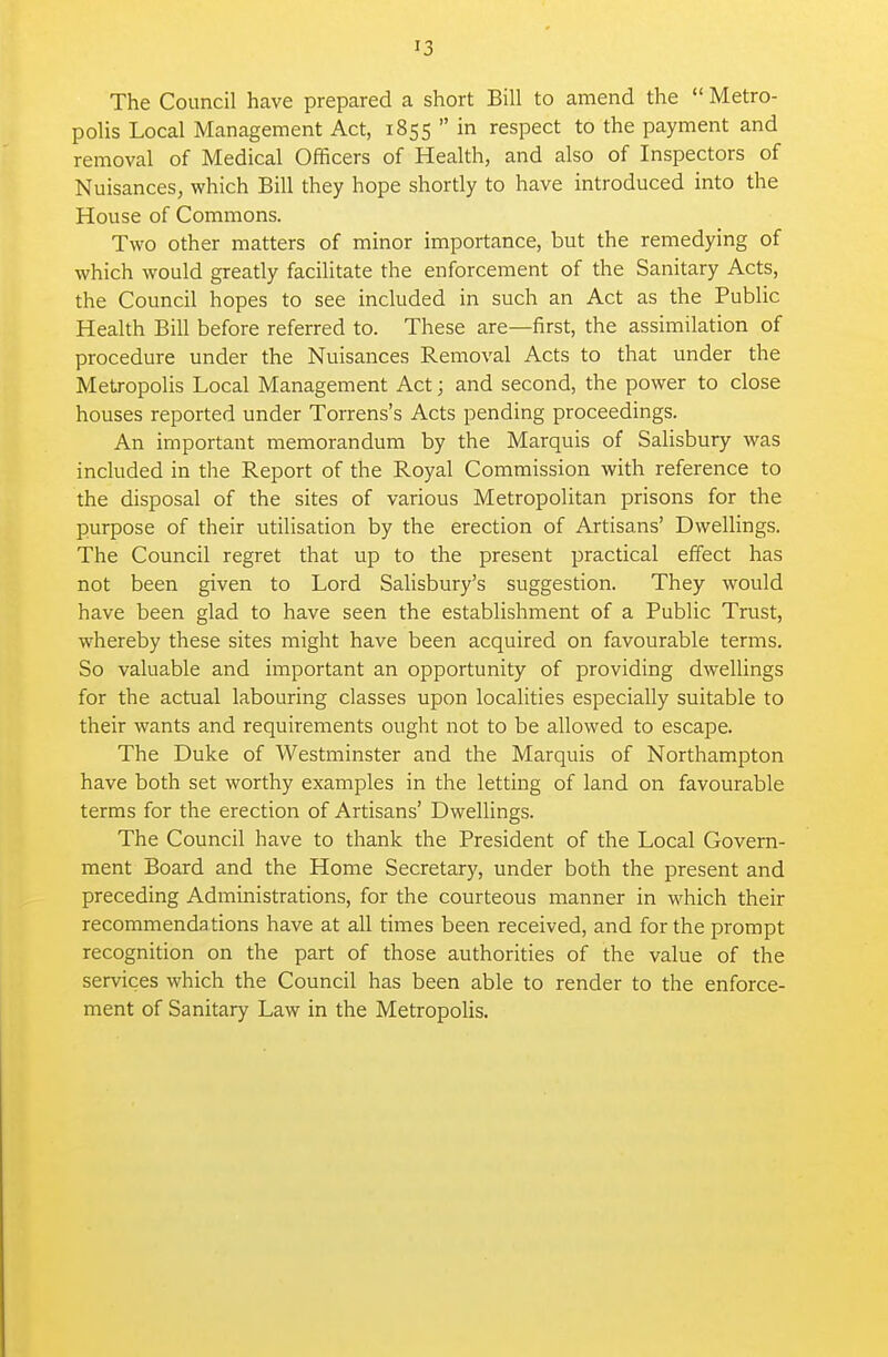 The Council have prepared a short Bill to amend the  Metro- polis Local Management Act, 1855  in respect to the payment and removal of Medical Officers of Health, and also of Inspectors of Nuisances, which Bill they hope shortly to have introduced into the House of Commons. Two other matters of minor importance, but the remedying of which would greatly facilitate the enforcement of the Sanitary Acts, the Council hopes to see included in such an Act as the Public Health Bill before referred to. These are—first, the assimilation of procedure under the Nuisances Removal Acts to that under the Metropolis Local Management Act; and second, the power to close houses reported under Torrens's Acts pending proceedings. An important memorandum by the Marquis of Salisbury was included in the Report of the Royal Commission with reference to the disposal of the sites of various Metropolitan prisons for the purpose of their utilisation by the erection of Artisans' Dwellings. The Council regret that up to the present practical effect has not been given to Lord Salisbury's suggestion. They would have been glad to have seen the establishment of a Public Trust, whereby these sites might have been acquired on favourable terms. So valuable and important an opportunity of providing dwellings for the actual labouring classes upon localities especially suitable to their wants and requirements ought not to be allowed to escape. The Duke of Westminster and the Marquis of Northampton have both set worthy examples in the letting of land on favourable terms for the erection of Artisans' Dwellings. The Council have to thank the President of the Local Govern- ment Board and the Home Secretary, under both the present and preceding Administrations, for the courteous manner in which their recommendations have at all times been received, and for the prompt recognition on the part of those authorities of the value of the services which the Council has been able to render to the enforce- ment of Sanitary Law in the Metropolis.