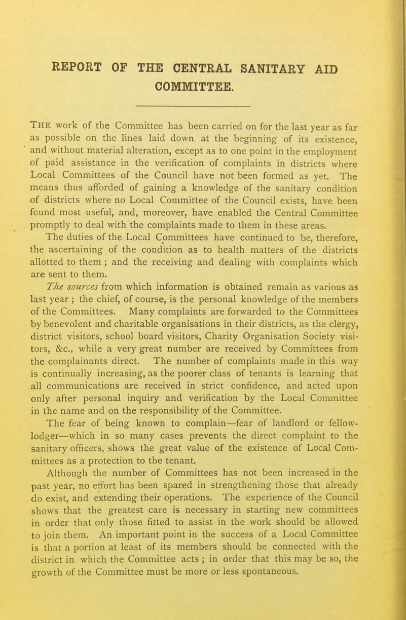 REPORT OF THE CENTRAL SANITARY AID COMMITTEE. The work of the Committee has been carried on for the last year as far as possible on the lines laid down at the beginning of its existence, and without material alteration, except as to one point in the employment of paid assistance in the verification of complaints in districts where Local Committees of the Council have not been formed as yet. The means thus afforded of gaining a knowledge of the sanitary condition of districts where no Local Committee of the Council exists, have been found most useful, and, moreover, have enabled the Central Committee promptly to deal with the complaints made to them in these areas. The duties of the Local Committees have continued to be, therefore, the ascertaining of the condition as to health matters of the districts allotted to them ; and the receiving and dealing with complaints which are sent to them. The sources from which information is obtained remain as various as last year ; the chief, of course, is the personal knowledge of the members of the Committees. Many complaints are forwarded to the Committees by benevolent and charitable organisations in their districts, as the clergy, district visitors, school board visitors, Charity Organisation Society visi- tors, &c., while a very great number are received by Committees from the complainants direct. The number of complaints made in this way is continually increasing, as the poorer class of tenants is learning that all communications are received in strict confidence, and acted upon only after personal inquiry and verification by the Local Committee in the name and on the responsibility of the Committee. The fear of being known to complain—fear of landlord or fellow- lodger—which in so many cases prevents the direct complaint to the sanitary officers, shows the great value of the existence of Local Com- mittees as a protection to the tenant. Although the number of Committees has not been increased in the past year, no effort has been spared in strengthening those that already do exist, and extending their operations. The experience of the Council shows that the greatest care is necessary in starting new committees in order that only those fitted to assist in the work should be allowed to join them. An important point in the success of a Local Committee is that a portion at least of its members should be connected with the district in which the Committee acts ; in order that this may be so, the growth of the Committee must be more or less spontaneous.