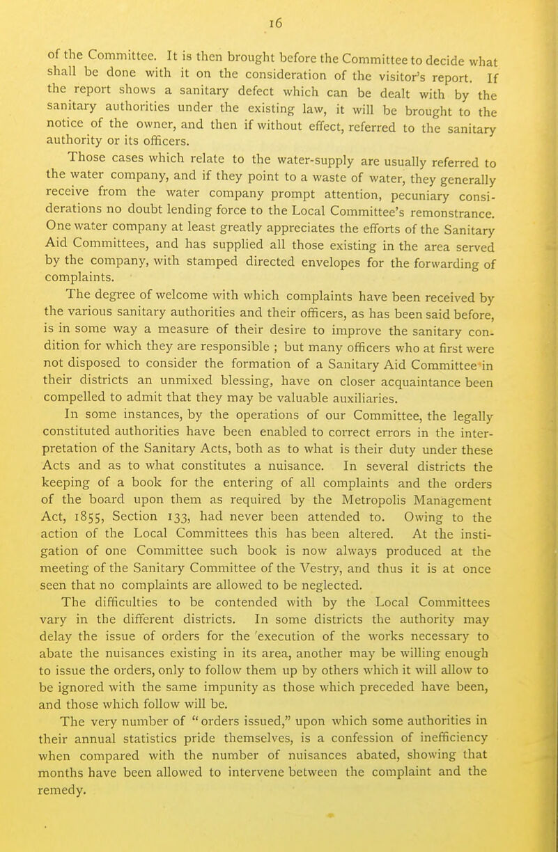 of the Committee. It is then brought before the Committee to decide what shall be done with it on the consideration of the visitor's report. If the report shows a sanitary defect which can be dealt with by the sanitary authorities under the existing law, it will be brought to the notice of the owner, and then if without effect, referred to the sanitary authority or its officers. Those cases which relate to the water-supply are usually referred to the water company, and if they point to a waste of water, they generally receive from the water company prompt attention, pecuniary consi- derations no doubt lending force to the Local Committee's remonstrance. One water company at least greatly appreciates the efforts of the Sanitary Aid Committees, and has suppUed all those existing in the area served by the company, with stamped directed envelopes for the forwarding of complaints. The degree of welcome with which complaints have been received by the various sanitary authorities and their officers, as has been said before, is in some way a measure of their desire to improve the sanitary con- dition for which they are responsible ; but many officers who at first were not disposed to consider the formation of a Sanitary Aid Committee in their districts an unmixed blessing, have on closer acquaintance been compelled to admit that they may be valuable auxiliaries. In some instances, by the operations of our Committee, the legally constituted authorities have been enabled to correct errors in the inter- pretation of the Sanitary Acts, both as to what is their duty under these Acts and as to what constitutes a nuisance. In several districts the keeping of a book for the entering of all complaints and the orders of the board upon them as required by the Metropolis Management Act, 1855, Section 133, had never been attended to. Owing to the action of the Local Committees this has been altered. At the insti- gation of one Committee such book is now always produced at the meeting of the Sanitaiy Committee of the Vestry, and thus it is at once seen that no complaints are allowed to be neglected. The difficulties to be contended with by the Local Committees vary in the different districts. In some districts the authority may delay the issue of orders for the execution of the works necessary to abate the nuisances existing in its area, another may be willing enough to issue the orders, only to follow them up by others which it will allow to be ignored with the same impunity as those which preceded have been, and those which follow will be. The very number of orders issued, upon which some authorities in their annual statistics pride themselves, is a confession of inefficiency when compared with the number of nuisances abated, showing that months have been allowed to intervene between the complaint and the remedy.