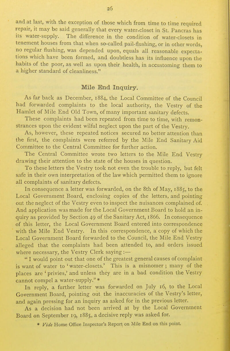 and at last, with the exception of those which from time to time required repair, it may be said generally that every water-closet in St. Pancras has its water-supply. The difference in the condition of water-closets in tenement houses from that when so-called pail-flushing, or in other words, no regular flushing, was depended upon, equals all reasonable expecta- tions which have been formed, and doubtless has its influence upon the habits of the poor, as well as upon their health, in accustoming them to a higher standard of cleanliness. Mile End Inquiry. As far back as December, 1884, the Local Committee of the Council had forwarded complaints to the local authority, the Vestry of the Hamlet of Mile End Old Town, of many important sanitary defects. These complaints had been repeated from time to time, with remon- strances upon the evident wilful neglect upon the part of the Vestry. As, however, these repeated notices secured no better attention than the first, the complaints were referred by the Mile End Sanitary Aid Committee to the Central Committee for further action. The Centi-al Committee wrote two letters to the Mile End Vestry drawing their attention to the state of the houses in question. To these letters the Vestry took not even the trouble to reply, but felt safe in their own interpretation of the law which permitted them to ignore all complaints of sanitary defects. In consequence a letter was forwarded, on the 8th of May, 1885, to the Local Government Board, enclosing copies of the letters, and pointing out the neglect of the Vestry even to inspect the nuisances complained of. And application was made for the Local Government Board to hold an in- quiry as provided by Section 49 of the Sanitary Act, 1866. In consequence of this letter, the Local Government Board entered into correspondence with the Mile End Vestry. In this correspondence, a copy of which the Local Government Board forwarded to the Council, the Mile End Vestry alleged that the complaints had been attended to, and orders issued where necessary, the Vestry Clerk saying:—  I would point out that one of the greatest general causes of complaint is want of water to ' water-closets.' This is a misnomer ; many of the places are * privies,' and unless they are in a bad condition the Vestry cannot compel a water-supply. * In reply, a further letter was forwarded on July 16, to the Local Government Board, pointing out the inaccuracies of the Vestry's letter, and again pressing for an inquiry as asked for in the previous letter. As a decision had not been arrived at by the Local Government Board on September 19, 1885, a decisive reply was asked for. * yide Home Office Inspector's Report on Mile End on this point.