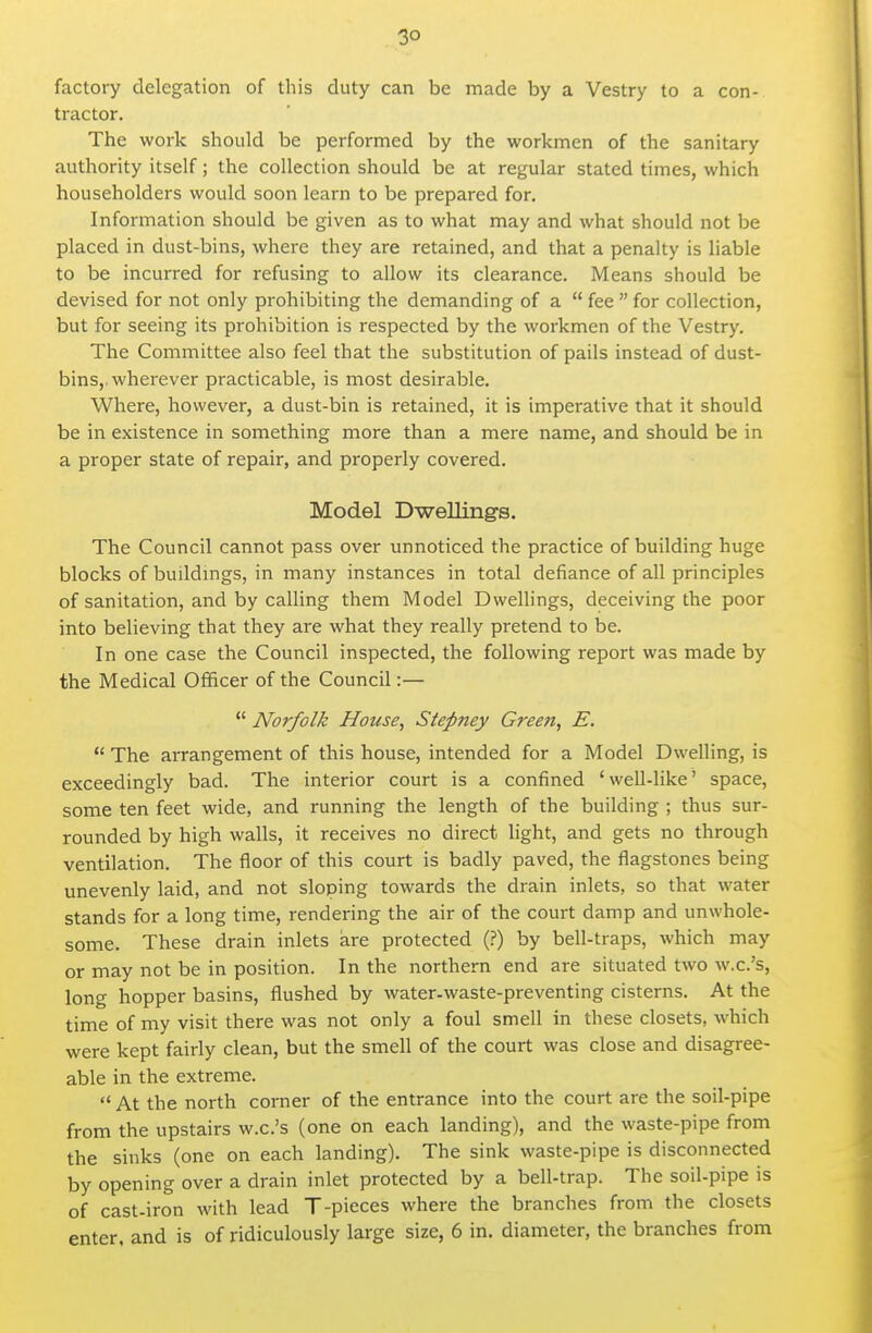 3° factory delegation of this duty can be made by a Vestry to a con- tractor. The work should be performed by the workmen of the sanitary authority itself; the collection should be at regular stated times, which householders would soon learn to be prepared for. Information should be given as to what may and what should not be placed in dust-bins, where they are retained, and that a penalty is liable to be incurred for refusing to allow its clearance. Means should be devised for not only prohibiting the demanding of a  fee  for collection, but for seeing its prohibition is respected by the workmen of the Vestry. The Committee also feel that the substitution of pails instead of dust- bins, wherever practicable, is most desirable. Where, however, a dust-bin is retained, it is imperative that it should be in existence in something more than a mere name, and should be in a proper state of repair, and properly covered. Model Dwelling's. The Council cannot pass over unnoticed the practice of building huge blocks of buildmgs, in many instances in total defiance of all principles of sanitation, and by calling them Model Dwellings, deceiving the poor into believing that they are what they really pretend to be. In one case the Council inspected, the following report was made by the Medical Officer of the Council:—  Norfolk House, Stepney Green, E.  The arrangement of this house, intended for a Model Dwelling, is exceedingly bad. The interior court is a confined ' well-like' space, some ten feet wide, and running the length of the building ; thus sur- rounded by high walls, it receives no direct light, and gets no through ventilation. The floor of this court is badly paved, the flagstones being unevenly laid, and not sloping towards the drain inlets, so that water stands for a long time, rendering the air of the court damp and unwhole- some. These drain inlets are protected (.?) by bell-traps, which may or may not be in position. In the northern end are situated two w.c.'s, long hopper basins, flushed by water-waste-preventing cisterns. At the time of my visit there was not only a foul smell in these closets, which were kept fairly clean, but the smell of the court was close and disagree- able in the extreme. At the north corner of the entrance into the court are the soil-pipe from the upstairs w.c.'s (one on each landing), and the waste-pipe from the sinks (one on each landing). The sink waste-pipe is disconnected by opening over a drain inlet protected by a bell-trap. The soil-pipe is of cast-iron with lead T-pieces where the branches from the closets enter, and is of ridiculously large size, 6 in. diameter, the branches from