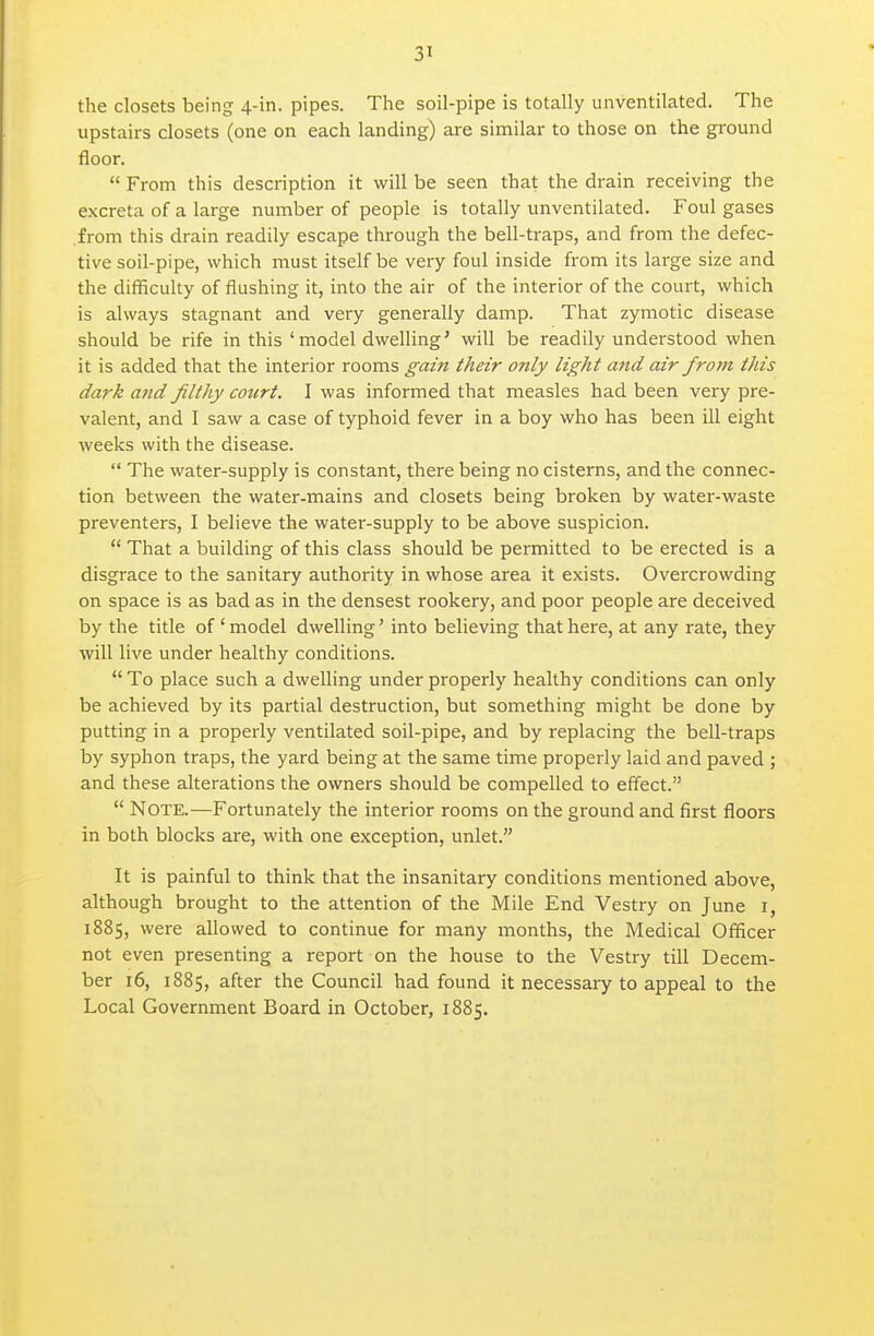 the closets being 4-in. pipes. The soil-pipe is totally unventilated. The upstairs closets (one on each landing) are similar to those on the ground floor.  From this description it will be seen that the drain receiving the excreta of a large number of people is totally unventilated. Foul gases from this drain readily escape through the bell-traps, and from the defec- tive soil-pipe, which must itself be veiy foul inside from its large size and the difficulty of flushing it, into the air of the interior of the court, which is always stagnant and very generally damp. That zymotic disease should be rife in this ' model dwelling' will be readily undei'stood when it is added that the interior rooms gain their only light and air from this dark and filthy court. I was informed that measles had been very pre- valent, and I saw a case of typhoid fever in a boy who has been ill eight weeks with the disease.  The water-supply is constant, there being no cisterns, and the connec- tion between the water-mains and closets being broken by water-waste preventers, I believe the water-supply to be above suspicion.  That a building of this class should be permitted to be erected is a disgrace to the sanitary authority in whose area it exists. Overcrowding on space is as bad as in the densest rookery, and poor people are deceived by the title of ' model dwelling' into believing that here, at any rate, they will live under healthy conditions.  To place such a dwelling under properly healthy conditions can only be achieved by its partial destruction, but something might be done by putting in a properly ventilated soil-pipe, and by replacing the bell-traps by syphon traps, the yard being at the same time properly laid and paved ; and these alterations the owners should be compelled to effect.  Note.—Fortunately the interior rooms on the ground and first floors in both blocks are, with one exception, unlet. It is painful to think that the insanitary conditions mentioned above, although brought to the attention of the Mile End Vestry on June i, 1885, were allowed to continue for many months, the Medical Officer not even presenting a report on the house to the Vestry till Decem- ber 16, 1885, after the Council had found it necessary to appeal to the Local Government Board in October, 1885.
