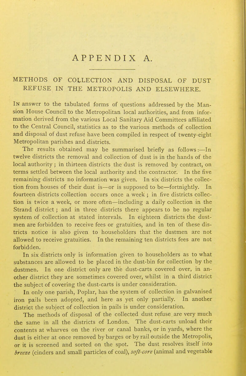 METHODS OF COLLECTION AND DISPOSAL OF DUST REFUSE IN THE METROPOLIS AND ELSEWHERE. In answer to the tabulated forms of questions addressed by the Man- sion House Council to the Metropolitan local authorities, and from infor- mation derived from the various Local Sanitary Aid Committees affiliated to the Central Council, statistics as to the various methods of collection and disposal of dust refuse have been compiled in respect of twenty-eight Metropolitan parishes and districts. The results obtained may be summarised briefly as follows:—In twelve districts the removal and collection of dust is in the hands of the local authority; in thirteen districts the dust is removed by contract, on terms settled between the local authority and the contractor. In the five remaining districts no information was given. In six districts the collec- tion from houses of their dust is—or is supposed to be—fortnightly. In fourteen districts collection occurs once a week ; in five districts collec- tion is twice a week, or more often—including a daily collection in the Strand district ; and in three districts there appears to be no regular system of collection at stated intervals. In eighteen districts the dust- men are forbidden to receive fees or gratuities^ and in ten of these dis- tricts notice is also given to householders that the dustmen are not allowed to receive gratuities. In the remaining ten districts fees are not forbidden. In six districts only is information given to householders as to what substances are allowed to be placed in the dust-bin for collection by the dustmen. In one district only are the dust-carts covered over, in an- other district they are sometimes covered over, whilst in a third district the subject of covering the dust-carts is under consideration. In only one parish, Poplar, has the system of collection in galvanised iron pails been adopted, and here as yet only partially. In another district the subject of collection in pails is under consideration. The methods of disposal of the collected dust refuse are very much the same in all the districts of London. The dust-carts unload their contents at wharves on the river or canal banks, or in yards, where the dust is either at once removed by barges or by rail outside the Metropolis, or it is screened and sorted on the spot. The dust resolves itself into breeze (cinders and small particles of coal), soft-core (animal and vegetable