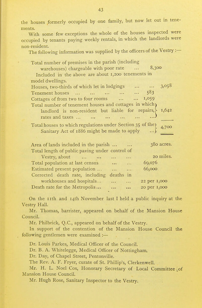 the houses formerly occupied by one family, but now let out m tene- ments. With some few exceptions the whole of the houses inspected were occupied by tenants paying weekly rentals, in which the landlords were non-resident. The following information was supplied by the officers of the Vestry :— Total number of premises in the parish (including warehouses) chargeable with poor rate ... 8,300 Included in the above are about 1,200 tenements in model dweUings. Houses, two-thirds of which let in lodgings 3)05^ Tenement houses 5^3 Cottages of from two to four rooms 1,059 Total number of tenement houses and cottages in which^ landlord is non-resident but liable for repairs, >■ 1,642 rates and taxes ... ... .•• ... ... Total houses to which regulations under Section 35 of the] ^ 700 Sanitary Act of 1886 might be made to apply ...) ' Area of lands included in the parish 380 acres. Total length of public paving under control of Vestry, about 20 miles. Total population at last census ... ... 69,076 Estimated present population ... ... ... 66,000 Corrected death rate, including deaths in workhouses and hospitals 22 per 1,000 Death rate for the Metropolis 20 per 1,000 On the nth and 14th November last I held a public inquiry at the Vestry Hall. Mr. Thomas, barrister, appeared on behalf of the Mansion House Council. Mr. Philbrick, Q.C., appeared on behalf of the Vestry. In support of the contention of the Mansion House Council the following gentlemen were examined :— Dr. Louis Parkes, Medical Officer of the Council. Dr. B. A. Whitelegge, Medical Officer of Nottingham. Dr. Day, of Chapel Street, Pentonville. The Rev. A. F. Fryer, curate of St. Phillip's, Clerkenwell. Mr. H. L. Noel Cox, Honorary Secretary of Local Committee [of Mansion House Council. Mr. Hugh Rose, Sanitary Inspector to the Vestry.