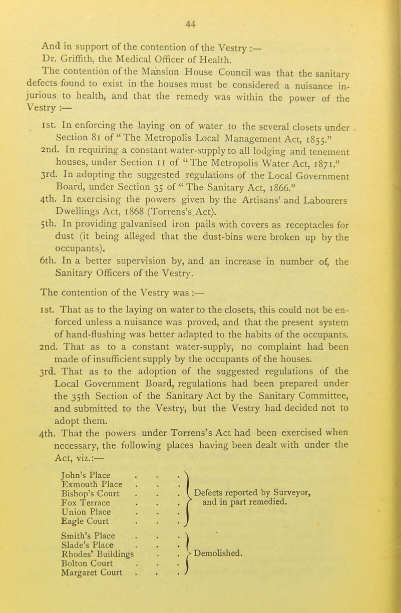 And in support of the contention of the Vestry :— Dr. GrifTRth, the Medical Officer of Health. The contention of the Mansion House Council was that the sanitary defects found to exist in the houses must be considered a nuisance in- jurious to health, and that the remedy was within the power of the Vestry :— 1st. In enforcing the laying on of water to the several closets under Section 8i of The Metropolis Local Management Act, 1855. 2nd. In requiring a constant water-supply to all lodging and tenement houses, under Section 11 of The Metropolis Water Act, 1871. 3rd. In adopting the suggested regulations of the Local Government Board, under Section 35 of  The Sanitary Act, 1866. 4th. In exercising the powers given by the Artisans' and Labourers DweUings Act, 1868 (Torrens's.Act). Sth. In providing galvanised iron pails with covers as receptacles for dust (it being alleged that the dust-bins were broken up by the occupants). 6th. In a better supervision by, and an increase in number of, the Sanitary Officers of the Vestry. The contention of the Vestry was :— 1st. That as to the laying on water to the closets, this could not be en- forced unless a nuisance was proved, and that the present system of hand-flushing was better adapted to the habits of the occupants. 2nd. That as to a constant water-supply, no complaint had been made of insufficient supply by the occupants of the houses. 3rd. That as to the adoption of the suggested regulations of the Local Government Board, regulations had been prepared under the 35th Section of the Sanitary Act by the Sanitary Committee, and submitted to the Vestry, but the Vestry had decided not to adopt them. 4th. That the powers under Torrens's Act had been exercised when necessary, the following places having been dealt with under the Act, viz.:— John's Place Exmouth Place Bishop's Court Fox Terrace Union Place Eagle Court Smith's Place Slade's Place Rhodes' Buildings Bolton Court Margaret Court Defects reported by Surveyor, and in part remedied. ■ Demolished.