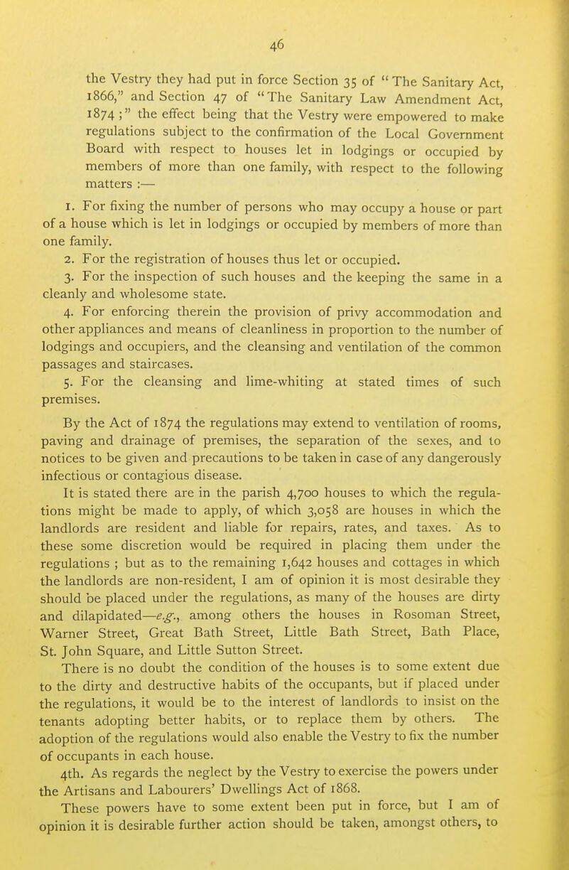 the Vestry they had put in force Section 35 of  The Sanitary Act, 1866, and Section 47 of The Sanitary Law Amendment Act, 1874 ; the effect being that the Vestry were empowered to make regulations subject to the confirmation of the Local Government Board with respect to houses let in lodgings or occupied by members of more than one family, with respect to the following matters :— 1. For fixing the number of persons who may occupy a house or part of a house which is let in lodgings or occupied by members of more than one family. 2. For the registration of houses thus let or occupied. 3. For the inspection of such houses and the keeping the same in a cleanly and wholesome state. 4. For enforcing therein the provision of privy accommodation and other appliances and means of cleanliness in proportion to the number of lodgings and occupiers, and the cleansing and ventilation of the common passages and staircases. 5. For the cleansing and lime-whiting at stated times of such premises. By the Act of 1874 the regulations may extend to ventilation of rooms, paving and drainage of premises, the separation of the sexes, and to notices to be given and precautions to be taken in case of any dangerously infectious or contagious disease. It is stated there are in the parish 4,700 houses to which the regula- tions might be made to apply, of which 3,058 are houses in which the landlords are resident and liable for repairs, rates, and taxes. As to these some discretion would be required in placing them under the regulations ; but as to the remaining 1,642 houses and cottages in which the landlords are non-resident, I am of opinion it is most desirable they should be placed under the regulations, as many of the houses are dirty and dilapidated—e.g., among others the houses in Rosoman Street, Warner Street, Great Bath Street, Little Bath Street, Bath Place, St. John Square, and Little Sutton Street. There is no doubt the condition of the houses is to some extent due to the dirty and destructive habits of the occupants, but if placed under the regulations, it would be to the interest of landlords to insist on the tenants adopting better habits, or to replace them by others. The adoption of the regulations would also enable the Vestry to fix the number of occupants in each house. 4th. As regards the neglect by the Vestry to exercise the powers under the Artisans and Labourers' Dwellings Act of 1868. These powers have to some extent been put in force, but I am of opinion it is desirable further action should be taken, amongst others, to