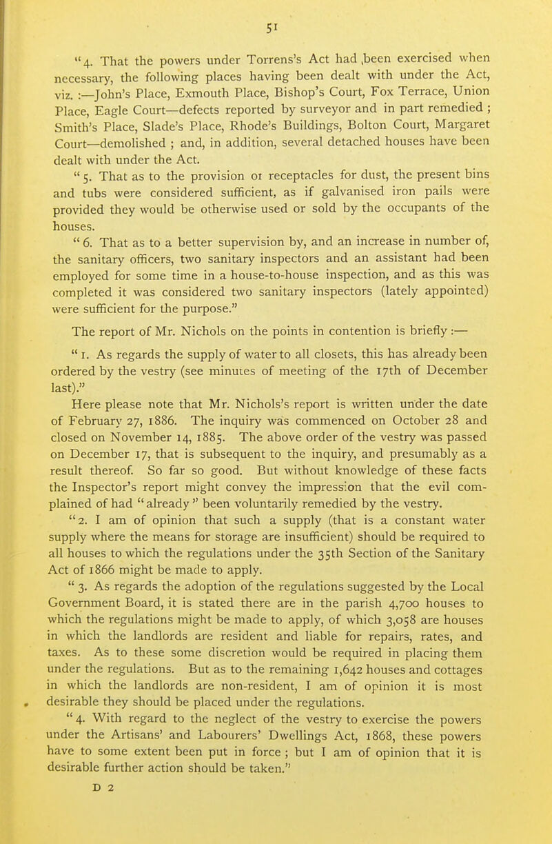  4- That the powers under Torrens's Act had ,been exercised when necessary, the following places having been dealt with under the Act, viz. :—John's Place, Exmouth Place, Bishop's Court, Fox Terrace, Union Place, Eagle Court—defects reported by surveyor and in part remedied ; Smith's Place, Slade's Place, Rhode's Buildings, Bolton Court, Margaret Court—demolished ; and, in addition, several detached houses have been dealt with under the Act.  5. That as to the provision 01 receptacles for dust, the present bins and tubs were considered sufficient, as if galvanised iron pails were provided they would be otherwise used or sold by the occupants of the houses.  6. That as to a better supervision by, and an increase in number of, the sanitary officers, two sanitary inspectors and an assistant had been employed for some time in a house-to-house inspection, and as this was completed it was considered two sanitary inspectors (lately appointed) were sufficient for tJie purpose. The report of Mr. Nichols on the points in contention is briefly :—  I. As regards the supply of water to all closets, this has already been ordered by the vestry (see minuies of meeting of the 17th of December last). Here please note that Mr. Nichols's report is written under the date of February 27, 1886. The inquiry was commenced on October 28 and closed on November 14, 1885. The above order of the vestry was passed on December 17, that is subsequent to the inquiry, and presumably as a result thereof So far so good. But without knowledge of these facts the Inspector's report might convey the impression that the evil com- plained of had  already  been voluntarily remedied by the vestry. 2. I am of opinion that such a supply (that is a constant water supply where the means for storage are insufficient) should be required to all houses to which the regulations under the 3Sth Section of the Sanitary Act of 1866 might be made to apply.  3. As regards the adoption of the regulations suggested by the Local Government Board, it is stated there are in the parish 4,700 houses to which the regulations might be made to apply, of which 3,058 are houses in which the landlords are resident and liable for repairs, rates, and taxes. As to these some discretion would be required in placing them under the regulations. But as to the remaining 1,642 houses and cottages in which the landlords are non-resident, I am of opinion it is most desirable they should be placed under the regulations.  4. With regard to the neglect of the vestry to exercise the powers under the Artisans' and Labourers' Dwellings Act, 1868, these powers have to some extent been put in force ; but I am of opinion that it is desirable further action should be taken. D 2