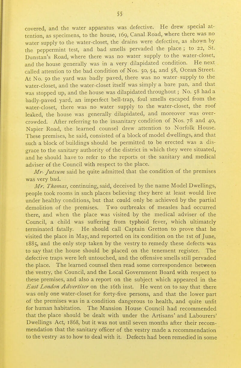 covered, and the water apparatus was defective. He drew special at- tention, as specimens, to the house, 169, Canal. Road, where there was no water supply to the water-closet, the drains were defective, as shown by the peppermint test, and bad smells pervaded the place ; to 22, St. Dunstan's Road, where there was no water supply to the water-closet, and the house generally was in a very dilapidated condition. He next called attention to the bad condition of Nos. 50, 54, and 58, Ocean Street. At No. 50 the yard was badly paved, there was no water supply to the water-closet, and the water-closet itself was simply a bare pan, and that was stopped up, and the house was dilapidated throughout; No. 58 had a badly-paved yard, an impeifect bell-trap, foul smells escaped from the water-closet, there was no water supply to the water-closet, the roof leaked, the house was generally dilapidated, and moreover was over- crowded. After referring to the insanitary condition of Nos. 78 and 40, Napier Road, the learned counsel drew attention to Norfolk House. These premises, he said, consisted of a block of model dwellings, and that such a block of buildings should be permitted to be erected was a dis- grace to the sanitary authority of the district in which they were situated, and he should have to refer to the reports ot the sanitary and medical adviser of the Council with respect to the place. Mr- Jutsum said he quite admitted that the condition of the premises was very bad. Mr. Thomas, continuing, said, deceived by the name Model Dwellings, people took rooms in such places believing they here at least would live under healthy conditions, but that could only be achieved by the partial demolition of the premises. Two outbreaks of measles had occurred there, and when the place was visited by the medical adviser of the Council, a child was suffering from typhoid fever, which ultimately terminated fatally. He should call Captain Gretton to prove that he visited the place in May, and reported on its condition on the ist of June, 1885, and the only step taken by the vestry to remedy these defects was to say that the house should be placed on the tenement register. The defective traps were left untouched, and the offensive smells still pervaded the place. The learned counsel then read some correspondence between the vestry, the Council, and the Local Government Board with respect to these premises, and also a report on the subject which appeared in the East London Advertiser on the i6th inst. He went on to say that there was only one water-closet for forty-five persons, and that the lower part of the premises was in a condition dangerous to health, and quite unfit for human habitation. The Mansion House Council had recommended that the place should be dealt with under the Artisans' and Labourers' Dwellings Act, 1868, but it was not until seven months after their recom- mendation that the sanitary officer of the vestry made a recommendation to the vestry as to how to deal with it. Defects had been remedied in some