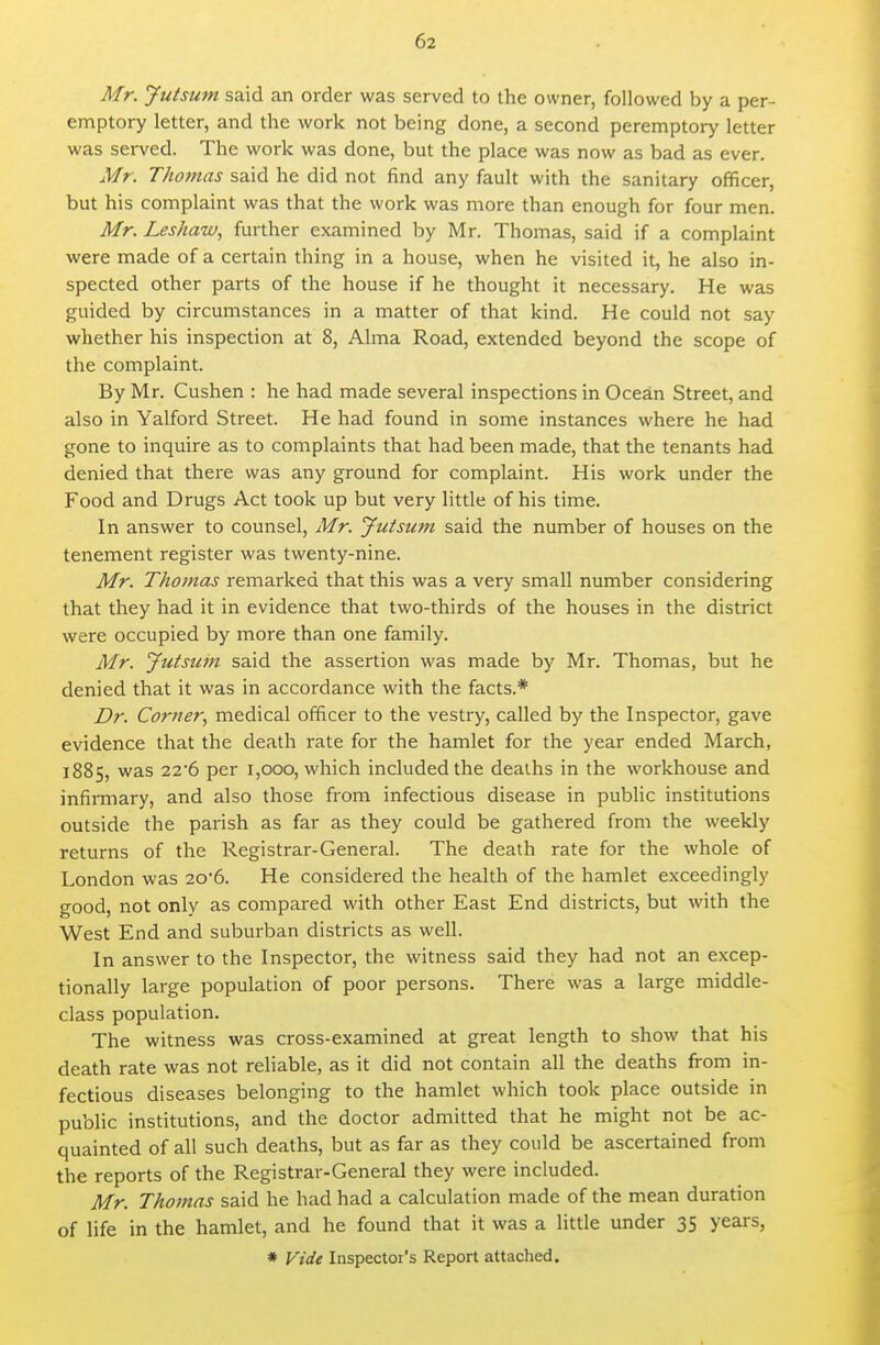 Mr. Jutsum said an order was served to the owner, followed by a per- emptory letter, and the work not being done, a second peremptory letter was served. The work was done, but the place was now as bad as ever. Mr. Thojnas said he did not find any fault with the sanitary officer, but his complaint was that the work was more than enough for four men. Mr. Leshaw, further examined by Mr. Thomas, said if a complaint were made of a certain thing in a house, when he visited it, he also in- spected other parts of the house if he thought it necessary. He was guided by circumstances in a matter of that kind. He could not say whether his inspection at 8, Alma Road, extended beyond the scope of the complaint. By Mr. Cushen : he had made several inspections in Ocean Street, and also in Yalford Street. He had found in some instances where he had gone to inquire as to complaints that had been made, that the tenants had denied that there was any ground for complaint. His work under the Food and Drugs Act took up but very little of his time. In answer to counsel, Mr. Jutsum said the number of houses on the tenement register was twenty-nine. Mr. Thomas remarked that this was a very small number considering that they had it in evidence that two-thirds of the houses in the district were occupied by more than one family. Mr. Jutstan said the assertion was made by Mr. Thomas, but he denied that it was in accordance with the facts,* Dr. Corner., medical officer to the vestry, called by the Inspector, gave evidence that the death rate for the hamlet for the year ended March, 1885, was 22'6 per 1,000, which included the deaihs in the workhouse and infiiTnary, and also those from infectious disease in public institutions outside the parish as far as they could be gathered from the weekly returns of the Registrar-General. The death rate for the whole of London was 206. He considered the health of the hamlet exceedingly good, not only as compared with other East End districts, but with the West End and suburban districts as well. In answer to the Inspector, the witness said they had not an excep- tionally large population of poor persons. There was a large middle- class population. The witness was cross-examined at great length to show that his death rate was not reliable, as it did not contain all the deaths from in- fectious diseases belonging to the hamlet which took place outside in public institutions, and the doctor admitted that he might not be ac- quainted of all such deaths, but as far as they could be ascertained from the reports of the Registrar-General they were included. Mr. Thomas said he had had a calculation made of the mean duration of life in the hamlet, and he found that it was a little under 35 years, * Vide Inspector's Report attaclied.