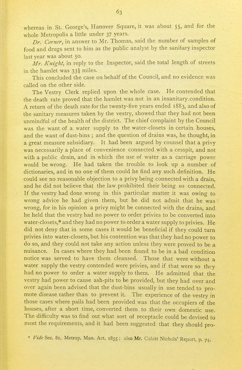 whereas in St. George's, Hanover Square, it was about 55, and for the whole MetropoHs a little under 37 years. Dr. Corner., in answer to Mr. Thomas, said the number of samples of food and drugs sent to him as the public analyst by the sanitary inspector last year was about 50. Mr. Knight, in reply to the Inspector, said the total length of streets in the hamlet was 332 miles. This concluded the case on behalf of the Council, and no evidence was called on the other side. The Vestry Clerk replied upon the whole case. He contended that the death rate proved that the hamlet was not in an insanitary.condition. A return of the death rate for the twenty-five years ended 1883, and also of the sanitary measures taken by the vestry, showed that they had not been unmindful of the health of the district. The chief complaint by the Council was the want of a water supply to the water-closets in certain houses, and the want of dust-bins ; and the question of drains was, he thought, in a great measure subsidiary. It had been argued by counsel that a privy was necessarily a place of convenience connected with a cesspit, and not with a public drain, and in which the use of water as a carriage power would be wrong. He had taken the trouble to look up a number of dictionaries, and in no one of them could he find any such definition. He could see no reasonable objection to a privy being connected with a drain, and he did not believe that the law prohibited their being so connected. If the vestry had done wrong in this particular matter it was owing to wrong advice he had given them, but he did not admit that he was wrong, for in his opinion a privy might be connected with the drains, and he held that the vestry had no power to order privies to be converted into water-closets,* and they had no power to order a water supply to privies. He did not deny that in some cases it would be beneficial if they could turn privies into water-closets, but his contention was that they had no power to do so, and they could not take any action unless they were proved to be a nuisance. In cases where they had been found to be in a bad condition notice was served to have them cleansed. Those that were without a water supply the vestry contended were privies, and if that were so they had no power to order a water supply to them. He admitted that the vestry had power to cause ash-pits to be provided, but they had over and over again been advised that the dust-bins usually in use tended to pro- mote disease rather than to prevent it. The experience of the vestry in those cases where pails had been provided was that the occupiers of the houses, after a short time, converted them to their own domestic use. The difficulty was to find out what sort of receptacle could be devised to meet the requirements, and it had been suggested that they should pro- • Vide Sec. 81, Metrop. Man. Act, 1855 ; also Mr. Cubitt Nichols' Report, p. 7^,