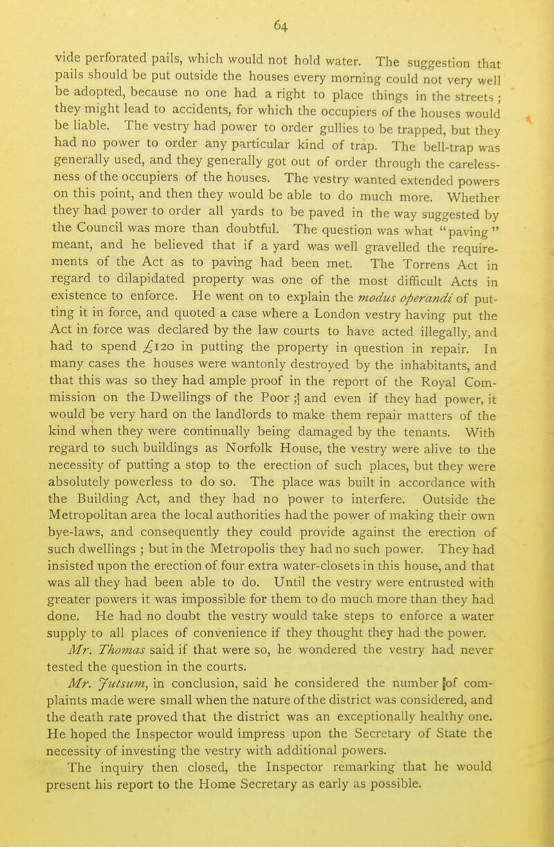 vide perforated pails, which would not hold water. The suggestion that pails should be put outside the houses every morning could not very well be adopted, because no one had a right to place things in the streets ; they might lead to accidents, for which the occupiers of the houses would be liable. The vestry had power to order gullies to be trapped, but they had no power to order any particular kind of trap. The bell-trap was generally used, and they generally got out of order through the careless- ness of the occupiers of the houses. The vestry wanted extended powers on this point, and then they would be able to do much more. Whether they had power to order all yards to be paved in the way suggested by the Council was more than doubtful. The question was what paving meant, and he believed that if a yard was well gravelled the require- ments of the Act as to paving had been met. The Torrens Act in regard to dilapidated property was one of the most difficult Acts in existence to enforce. He went on to explain the modus operandi of put- ting it in force, and quoted a case where a London vestry having put the Act in force was declared by the law courts to have acted illegally, and had to spend ^120 in putting the property in question in repair. In many cases the houses were wantonly destroyed by the inhabitants, and that this was so they had ample proof in the report of the Royal Com- mission on the Dwellings of the Poor ;] and even if they had power, it would be very hard on the landlords to make them repair matters of the kind when they were continually being damaged by the tenants. With regard to such buildings as Norfolk House, the vestry were alive to the necessity of putting a stop to the erection of such places, but they were absolutely powerless to do so. The place was built in accordance with the Building Act, and they had no power to interfere. Outside the Metropolitan area the local authorities had the power of making their own bye-laws, and consequently they could provide against the erection of such dwellings ; but in the Metropolis they had no such power. They had insisted upon the erection of four extra water-closets in this house, and that was all they had been able to do. Until the vestry were entrusted with greater powers it was impossible for them to do much more than they had done. He had no doubt the vestry would take steps to enforce a water supply to all places of convenience if they thought they had the power. Mr. Thomas said if that were so, he wondered the vestry had never tested the question in the courts. Mr. Julsum, in conclusion, said he considered the number [of com- plaints made were small when the nature of the district was considered, and the death rate proved that the district was an exceptionally healthy one. He hoped the Inspector would impress upon the Secretary of State the necessity of investing the vestry with additional powers. The inquiry then closed, the Inspector remarking that he would present his report to the Home Secretary as early as possible.
