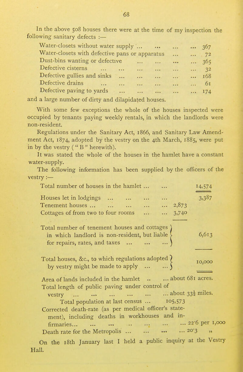 In the above 508 houses there were at the time of my inspection the following sanitary defects :— Water-closets without water supply ... 367 Water-closets with defective pans or apparatus ... 72 Dust-bins wanting or defective ... 36s Defective cisterns ... 32 Defective gullies and sinks ... 168 Defective drains ... 61 Defective paving to yards ... ... ... 174 and a large number of dirty and dilapidated houses. With some few exceptions the whole of the houses inspected were occupied by tenants paying weekly rentals, in which the landlords were non-resident. Regulations under the Sanitary Act, 1866, and Sanitary Law Amend- ment Act, 1874, adopted by the vestry on the 4th March, 1885, were put in by the vestry (  B  herewith). It was stated the whole of the houses in the hamlet have a constant water-supply. The following information has been supplied by the officers of the vestry :— Total number of houses in the hamlet ... Houses let in lodgings Tenement houses ... ... ... Cottages of from two to four rooms Total number of tenement houses and cottages in which landlord is non-resident, but liable for repairs, rates, and taxes Total houses, &c., to which regulations adopted by vestry might be made to apply Area of lands included in the hamlet about 681 acres. Total length of public paving under control of vestry about 33! miles. Total population at last census ... 105,573 Corrected death-rate (as per medical officer's state- ment), including deaths in workhouses and in- firmaries : 22-6 per 1,000 Death rate for the Metropolis 20-3 „ On the 18th January last I held a public inquiry at the Vestry Hall. 14,574 3,387 2,873 3,740 ( 6,613 10,000