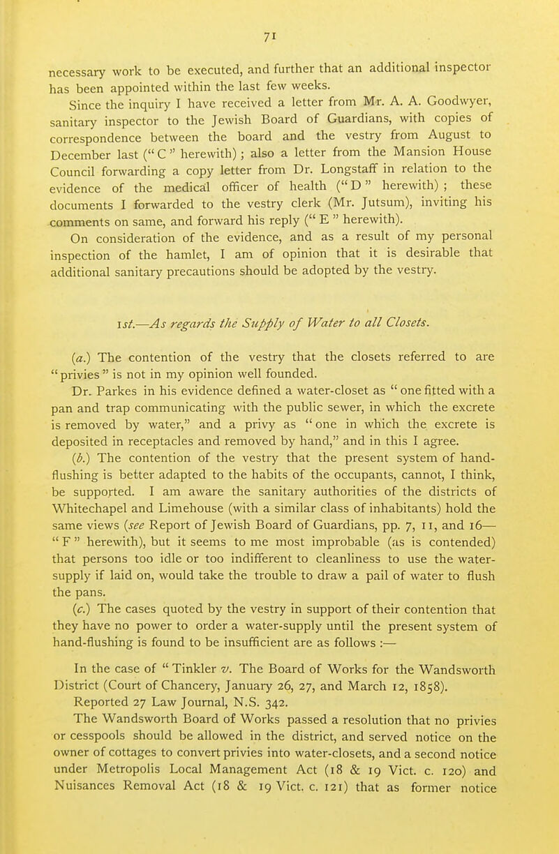 necessary work to be executed, and further that an additional inspector has been appointed within the last few weeks. Since the inquiry I have received a letter from Mr. A. A. Goodwyer, sanitary inspector to the Jewish Board of Guardians, with copies of correspondence between the board and the vestry from August to December last ( C  herewith); also a letter from the Mansion House Council forwarding a copy letter from Dr. Longstaff in relation to the evidence of the medical officer of health ( D herewith) ; these documents I forwarded to the vestry clerk (Mr. Jutsum), inviting his comments on same, and forward his reply ( E  herewith). On consideration of the evidence, and as a result of my personal inspection of the hamlet, I am of opinion that it is desirable that additional sanitary precautions should be adopted by the vestry. 1st.—As regards the Supply of Water to all Closets. (d:.) The contention of the vestry that the closets referred to are privies  is not in my opinion well founded. Dr. Parkes in his evidence defined a water-closet as  one fitted with a pan and trap communicating with the public sewer, in which the excrete is removed by water, and a privy as  one in which the excrete is deposited in receptacles and removed by hand, and in this I agree. ip^ The contention of the vestry that the present system of hand- flushing is better adapted to the habits of the occupants, cannot, I think, be supported. I am aware the sanitary authorities of the districts of Whitechapel and Limehouse (with a similar class of inhabitants) hold the same views {see Report of Jewish Board of Guardians, pp. 7, 11, and 16—  F  herewith), but it seems to me most improbable (as is contended) that persons too idle or too indifferent to cleanliness to use the water- supply if laid on, would take the trouble to draw a pail of water to flush the pans. (c.) The cases quoted by the vestry in support of their contention that they have no power to order a water-supply until the present system of hand-flushing is found to be insufficient are as follows :— In the case of  Tinkler v. The Board of Works for the Wandsworth District (Court of Chancery, January 26, 27, and March 12, 1858). Reported 27 Law Journal, N.S. 342. The Wandsworth Board of Works passed a resolution that no privies or cesspools should be allowed in the district, and served notice on the owner of cottages to convert privies into water-closets, and a second notice under Metropolis Local Management Act (18 & 19 Vict. c. 120) and Nuisances Removal Act (18 & 19 Vict. c. 121) that as former notice