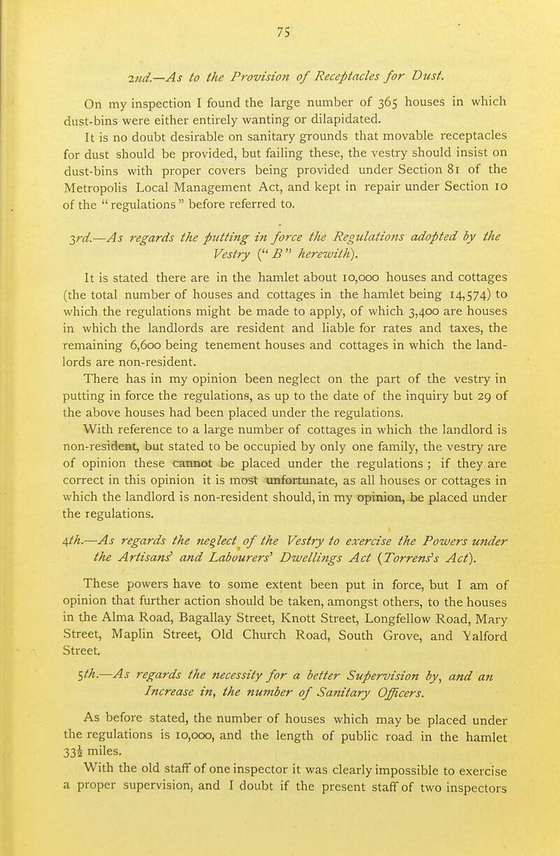 2nd.—As to the Provision of Receptacles for Dust. On my inspection I found the large number of 365 houses in which dust-bins were either entirely wanting or dilapidated. It is no doubt desirable on sanitary grounds that movable receptacles for dust should be provided, but failing these, the vestry should insist on dust-bins with proper covers being provided under Section 81 of the Metropolis Local Management Act, and kept in repair under Section 10 of the  regulations  before referred to. 2,rd.—As regards the putting in force the Regulations adopted by the Vestry ( B  herewith). It is stated there are in the hamlet about 10,000 houses and cottages (the total number of houses and cottages in the hamlet being 14,574) to which the regulations might be made to apply, of which 3,400 are houses in which the landlords are resident and liable for rates and taxes, the remaining 6,600 being tenement houses and cottages in which the land- lords are non-resident. There has in my opinion been neglect on the part of the vestry in putting in force the regulations, as up to the date of the inquiry but 29 of the above houses had been placed under the regulations. With reference to a large number of cottages in which the landlord is non-resident, but stated to be occupied by only one family, the vestry are of opinion these cannot be placed under the regulations ; if they are correct in this opinion it is most unfortunate, as all houses or cottages in which the landlord is non-resident should, in my opinion, be placed under the regulations. 4th.—As regards the neglect of the Vestry to exercise the Powers ujider the Artisan^ and Labourers' Dwellings Act {Torrens's Act). These powers have to some extent been put in force, but I am of opinion that further action should be taken, amongst others, to the houses in the Alma Road, Bagallay Street, Knott Street, Longfellow Road, Mary Street, Maplin Street, Old Church Road, South Grove, and Yalford Street. ^th.—As regards the necessity for a better Supervision by., and an Increase in, the number of Sanitary Officers. As before stated, the number of houses which may be placed under the regulations is 10,000, and the length of public road in the hamlet 33i miles. With the old staff of one inspector it was clearly impossible to exercise a proper supervision, and I doubt if the present staff of two inspectors