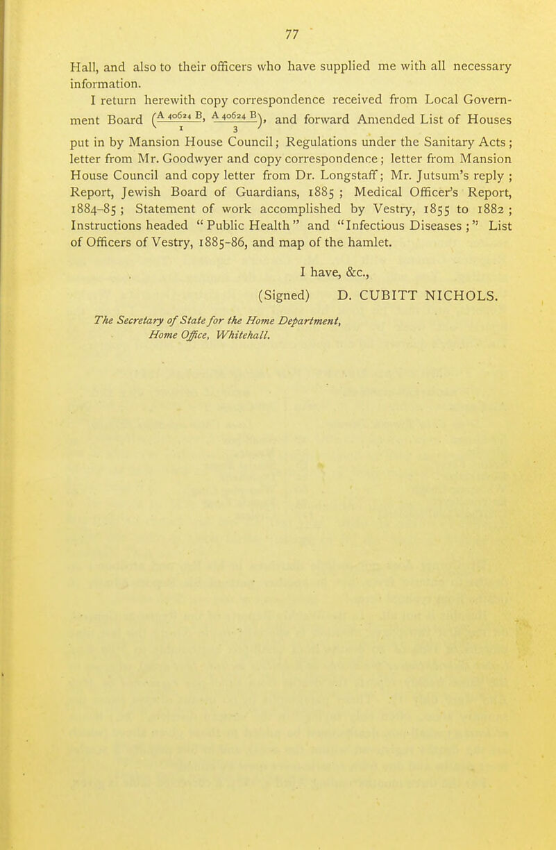 Hall, and also to their officers who have supplied me with all necessary information. I return herewith copy correspondence received from Local Govern- ment Board (^l^S^I*!, ^ 40624 Bn forward Amended List of Houses put in by Mansion House Council; Regulations under the Sanitary Acts; letter from Mr. Goodwyer and copy correspondence; letter from Mansion House Council and copy letter from Dr. Longstaff; Mr. Jutsum's reply ; Report, Jewish Board of Guardians, 1885 ; Medical Officer's Report, 1884-85 ; Statement of work accomplished by Vestry, 1855 to 1882 ; Instructions headed  Public Health and Infectious Diseases ; List of Officers of Vestry, 1885-86, and map of the hamlet. I have, &c., (Signed) D. CUBITT NICHOLS. TAe Secretary of State for the Home Department, Home Office, Whitehall.